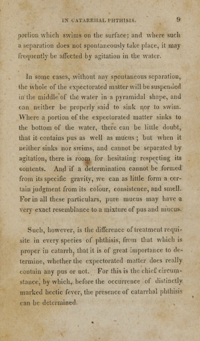 portion which swims on the surface; and where such a separation does not spontaneously take place, it may frequently be affected by agitation in the water. In some cases, without any spontaneous separation, the whole of the expectorated matter will be suspended in the middle'of the water in a pyramidal shape, and can neither be properly said to siok nor to swim. Where a portion of the expectorated matter sinks to the bottom of the water, there can be little doubt, that it contains pus as well as mucus ; but when it neither sinks nor swims, and cannot be separated by agitation, there is room for hesitating respecting its contents. And if a determination cannot be formed from its specific gravity, we can as little form a cer- tain judgment from its colour, consistence, and smell. For in all these particulars, pure mucus may have a very exact resemblance to a mixture of pus and mucus Such, however, is the difference of treatment requi- site in every species of phthisis, from that which is proper in catarrh, that it is of great importance to de- termine, whether the expectorated matter does really contain any pus or not. For this is the chief circum- stance, by which, before the occurrence of distinctly marked hectic fever, the presence of catarrhal phthisis can be determined.