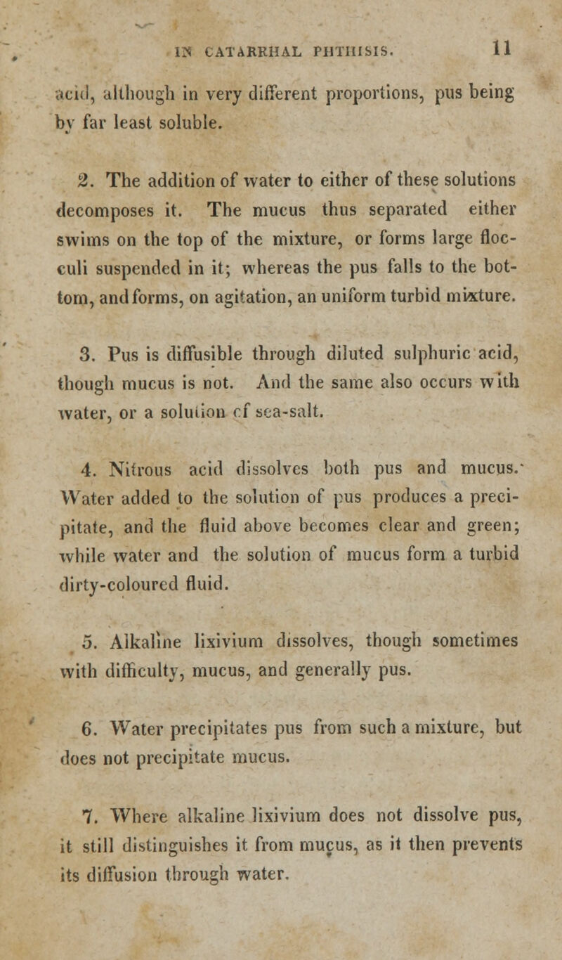 acid, although in very different proportions, pus being by far least soluble. 2. The addition of water to either of these solutions decomposes it. The mucus thus separated either swims on the top of the mixture, or forms large floc- culi suspended in it; whereas the pus falls to the bot- tom, and forms, on agitation, an uniform turbid mixture. 3. Pus is diffusible through diluted sulphuric acid, though mucus is not. And the same also occurs with water, or a solution of sea-salt. 4. Nitrous acid dissolves both pus and mucus.- Water added to the solution of pus produces a preci- pitate, and the fluid above becomes clear and green; while water and the solution of mucus form a turbid dirty-coloured fluid. 5. Alkaline lixivium dissolves, though sometimes with difficulty, mucus, and generally pus. 6. Water precipitates pus from such a mixture, but does not precipitate mucus. 7. Where alkaline lixivium does not dissolve pus, it still distinguishes it from mucus, as it then prevents its diffusion through water.