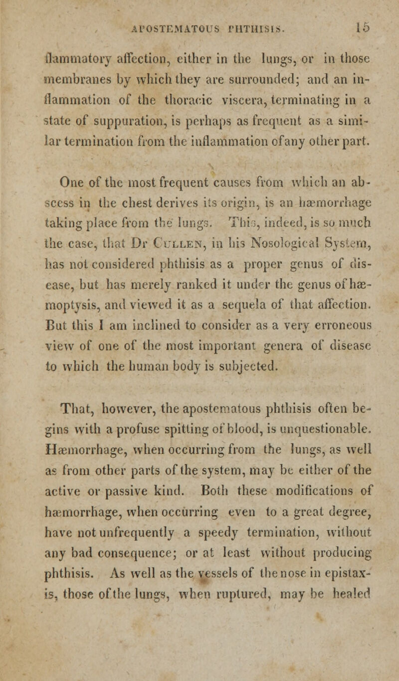 llammatory affection, either in the lungs, or in those membranes by which they are surrounded; and an in- flammation of the thoracic viscera, terminating in a state of suppuration, is perhaps as frequent as a simi- lar termination from the inflammation of any other part. One of the most frequent causes from which an ab- scess in the chest derives its origin, is an haemorrhage taking place from the Iungsl Thin, indeed, is so much the case, that Dr C'ullen, in his Nosological System., has not considered phthisis as a proper genus of dis- ease, but has merely ranked it under the genus of hae- moptysis, and viewed it as a sequela of that affection. But this I am inclined to consider as a very erroneous view of one of the most important genera of disease to which the human body is subjected. That, however, the apostematous phthisis often be- gins with a profuse spitting of blood, is unquestionable. Haemorrhage, when occurring from the lungs, as well as from other parts of the system, may be either of the active or passive kind. Both these modifications of haemorrhage, when occurring even to a great degree, have not unfrequently a speedy termination, without any bad consequence; or at least without producing phthisis. As well as the vessels of the nose in epistax- is, those of the lungs, when ruptured, may be healed