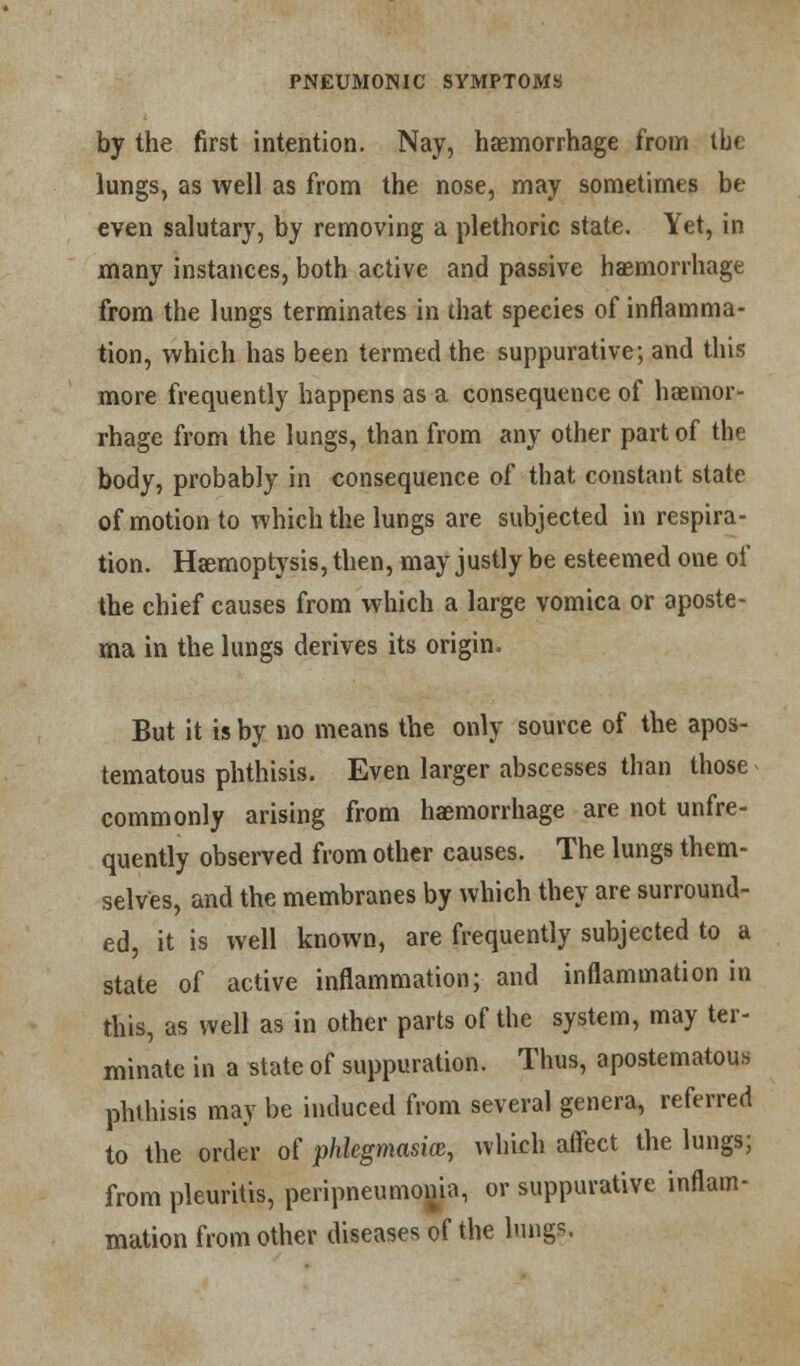 by the first intention. Nay, haemorrhage from tbe lungs, as well as from the nose, may sometimes be even salutary, by removing a plethoric state. Yet, in many instances, both active and passive haemorrhage from the lungs terminates in that species of inflamma- tion, which has been termed the suppurative; and this more frequently happens as a consequence of haemor- rhage from the lungs, than from any other part of the body, probably in consequence of that constant state of motion to which the lungs are subjected in respira- tion. Haemoptysis, then, may justly be esteemed one of the chief causes from which a large vomica or aposte- ma in the lungs derives its origin. But it is by no means the only source of the apos- tematous phthisis. Even larger abscesses than those commonly arising from haemorrhage are not unfre- quently observed from other causes. The lungs them- selves, and the membranes by which they are surround- ed, it is well known, are frequently subjected to a state of active inflammation; and inflammation in this, as well as in other parts of the system, may ter- minate in a state of suppuration. Thus, apostematous phthisis may be induced from several genera, referred to the order of phlegmasia, which affect the lungs; from pleuritis, peripneumonia, or suppurative inflam- mation from other diseases of the lungs.