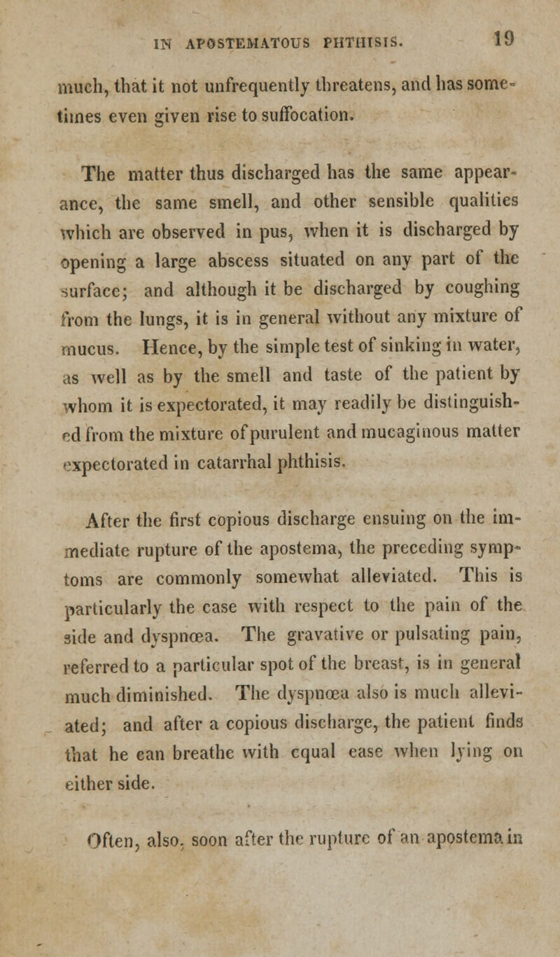 much, that it not unfrequently threatens, and has some- times even given rise to suffocation. The matter thus discharged has the same appear- ance, the same smell, and other sensible qualities which are observed in pus, when it is discharged by opening a large abscess situated on any part of the surface; and although it be discharged by coughing from the lungs, it is in general without any mixture of mucus. Hence, by the simple test of sinking in water, as well as by the smell and taste of the patient by whom it is expectorated, it may readily be distinguish- ed from the mixture of purulent and mucaginous matter expectorated in catarrhal phthisis. After the first copious discharge ensuing on the im- mediate rupture of the apostema, the preceding symp- toms are commonly somewhat alleviated. This is particularly the case with respect to the pain of the side and dyspnoea. The gravative or pulsating pain, referred to a particular spot of the breast, is in general much diminished. The dyspnoea also is much allevi- ated; and after a copious discharge, the patient finds that he can breathe with equal ease when lying on either side. Often, also, soon after the rupture of an apostema in