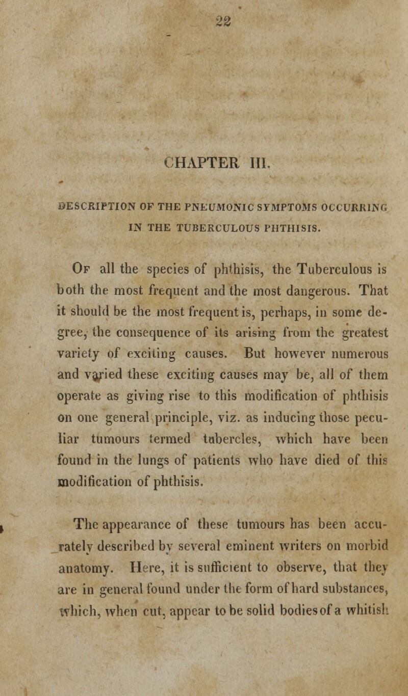 CHAPTER HI. DESCRIPTION OF THE PNEUMONIC SYMPTOMS OCCURRING IN THE TUBERCULOUS PHTHISIS. Of all the species of phthisis, the Tuberculous is both the most frequent and the most dangerous. That it should be the most frequent is, perhaps, in some de- gree, the consequence of its arising from the greatest variety of exciting causes. But however numerous and va/ied these exciting causes may be, all of them operate as giving rise to this modification of phthisis on one general principle, viz. as inducing those pecu- liar tumours termed tubercles, which have been found in the lungs of patients who have died of this modification of phthisis. The appearance of these tumours has been accu- rately described by several eminent writers on morbid anatomy. Here, it is sufficient to observe, that they are in general found under the form of hard substances, tvhich, when cut. appear to be solid bodiesof a whitish