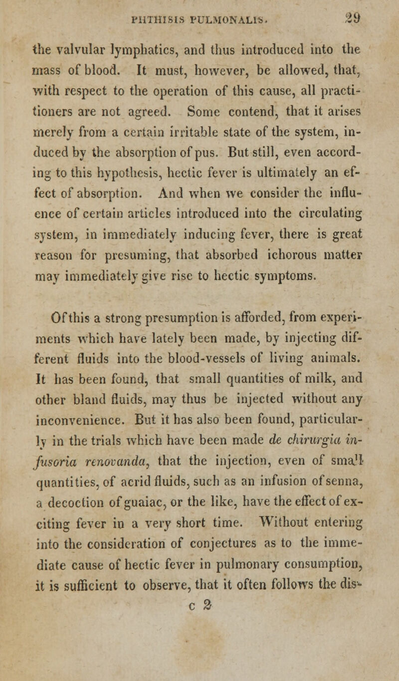 the valvular lymphatics, and thus introduced into the mass of blood. It must, however, be allowed, that, with respect to the operation of this cause, all practi- tioners are not agreed. Some contend, that it arises merely from a certain irritable state of the system, in- duced by the absorption of pus. But still, even accord- ing to this hypothesis, hectic fever is ultimately an ef- fect of absorption. And when we consider the influ- ence of certain articles introduced into the circulating system, in immediately inducing fever, there is great reason for presuming, that absorbed ichorous matter may immediately give rise to hectic symptoms. Of this a strong presumption is afforded, from experi- ments which have lately been made, by injecting dif- ferent fluids into the blood-vessels of living animals. It has been found, that small quantities of milk, and other bland fluids, may thus be injected without any inconvenience. But it has also been found, particular- ly in the trials which have been made de chirurgia in- fusoria renovanda, that the injection, even of smajl quantities, of acrid fluids, such as an infusion of senna, a decoction of guaiac, or the like, have the effect of ex- citing fever in a very short time. Without entering into the consideration of conjectures as to the imme- diate cause of hectic fever in pulmonary consumption, it is sufficient to observe, that it often follows the dis- c 2