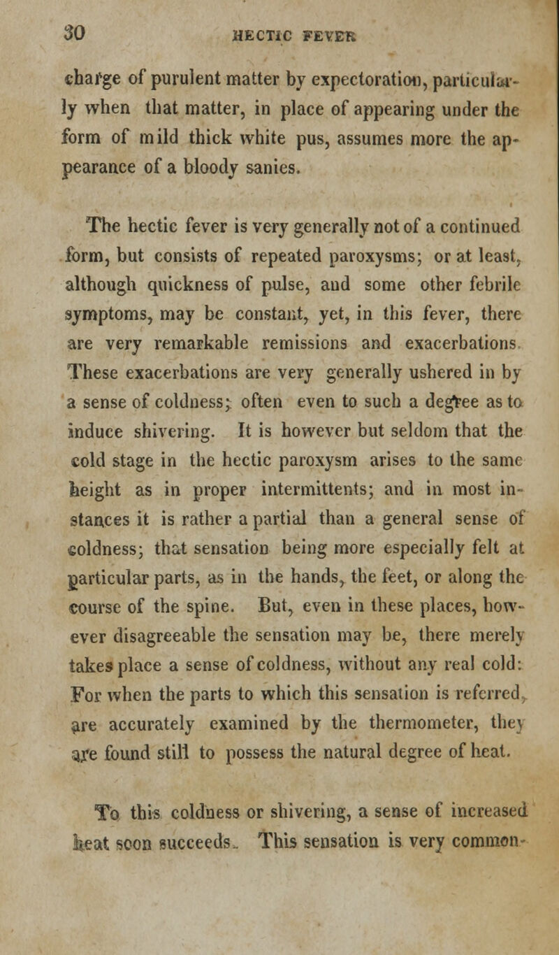 charge of purulent matter by expectoration, particular- ly when that matter, in place of appearing under the form of mild thick white pus, assumes more the ap- pearance of a bloody sanies. The hectic fever is very generally not of a continued form, but consists of repeated paroxysms; or at least, although quickness of pulse, and some other febrile symptoms, may be constant, yet, in this [ever, there are very remarkable remissions and exacerbations. These exacerbations are very generally ushered in by a sense of coldness;: often even to such a degree as to induce shivering. It is however but seldom that the cold stage in the hectic paroxysm arises to the same height as in proper intermittents; and in most in- stances it is rather a partial than a general sense of coldness; that sensation being more especially felt at particular parts, as in the hands, the feet, or along the course of the spine. But, even in these places, how- ever disagreeable the sensation may be, there merely takes place a sense of coldness, without any real cold: For when the parts to which this sensation is referred, are accurately examined by the thermometer, the} afe found still to possess the natural degree of heat. To this coldness or shivering, a sense of increased keat soon succeeds. This sensation is very common-