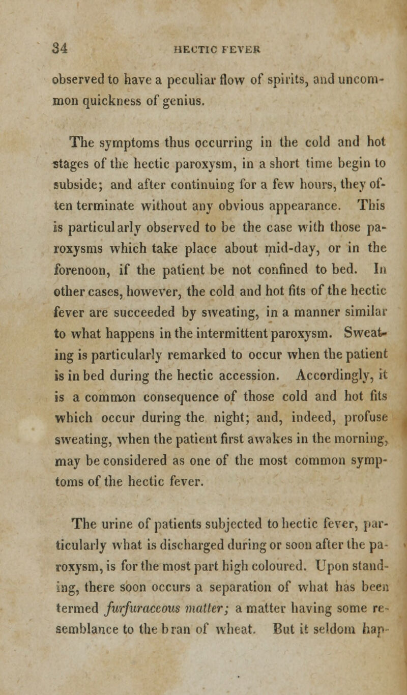 observed to have a peculiar flow of spirits, and uncom- mon quickness of genius. The symptoms thus occurring in the cold and hot stages of the hectic paroxysm, in a short time begin to subside; and after continuing for a few hours, they of- ten terminate without any obvious appearance. This is particularly observed to be the case with those pa- roxysms which take place about mid-day, or in the forenoon, if the patient be not confined to bed. In other cases, however, the cold and hot fits of the hectic fever are succeeded by sweating, in a manner similar to what happens in the intermittent paroxysm. Sweat- ing is particularly remarked to occur when the patient is in bed during the hectic accession. Accordingly, it is a common consequence of those cold and hot fits which occur during the night; and, indeed, profuse sweating, when the patient first awakes in the morning, may be considered as one of the most common symp- toms of the hectic fever. The urine of patients subjected to hectic fever, par- ticularly what is discharged during or soon after the pa- roxysm, is for the most part high coloured. Upon stand- ing, there soon occurs a separation of what has been termed furfiiraceous matter; a matter having some re- semblance to the bran of wheat. But it seldom hap