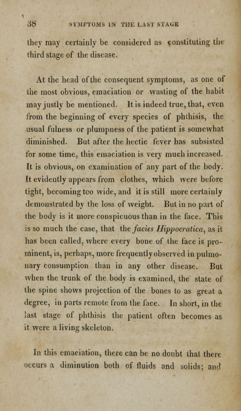 they may certainly be considered as constituting the third stage of the disease. At the head of the consequent symptoms, as one of the most obvious, emaciation or wasting of the habit may justly be mentioned. It is indeed true, that, even from the beginning of every species of phthisis, the usual fulness or plumpness of the patient is somewhat diminished. But after the hectic fever has subsisted for some time, this emaciation is very much increased. It is obvious, on examination of any part of the body. It evidently appears from clothes, which were before tight, becoming too wide, and it is still more certainly demonstrated by the loss of weight. But in no part of the body is it more conspicuous than in the face. This is so much the case, that the fades Hippocratica, as it has been called, where every bone of the face is pro- minent, is, perhaps, more frequently observed in pulmo- nary consumption than in any other disease. But when the trunk of the body is examined, the state of the spine shows projection of the bones to as great a degree, in parts remote from the face. In short, in the last stage of phthisis the patient often becomes as it were a living skeleton. In this emaciation, there can be no doubt that there occurs a diminution both of fluids and solids; and