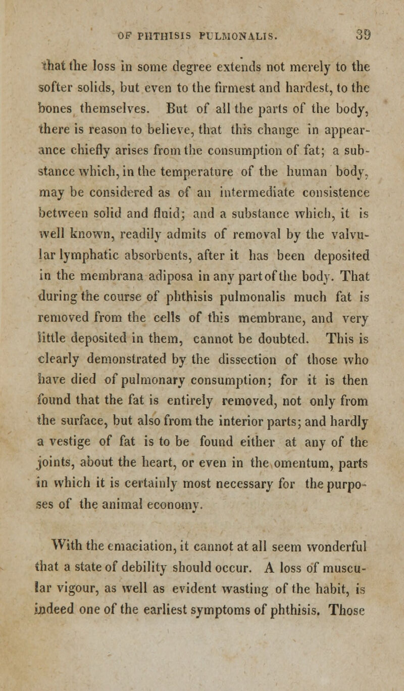 that the loss in some degree extends not merely to the softer solids, but even to the firmest and hardest, to the bones themselves. But of all the parts of the body, there is reason to believe, that this change in appear- ance chiefly arises from the consumption of fat; a sub- stance which, in the temperature of the human body, may be considered as of an intermediate consistence between solid and fluid; and a substance which, it is well known, readily admits of removal by the valvu- lar lymphatic absorbents, after it has been deposited in the membrana adiposa in any part of the body. That during the course of phthisis pulmonalis much fat is removed from the cells of this membrane, and very little deposited in them, cannot be doubted. This is clearly demonstrated by the dissection of those who have died of pulmonary consumption; for it is then found that the fat is entirely removed, not only from the surface, but also from the interior parts; and hardly a vestige of fat is to be found either at any of the joints, about the heart, or even in the omentum, parts in which it is certainly most necessary for the purpo- ses of the animal economy. With the emaciation, it cannot at all seem wonderful that a state of debility should occur. A loss of muscu- lar vigour, as well as evident wasting of the habit, is indeed one of the earliest symptoms of phthisis. Those