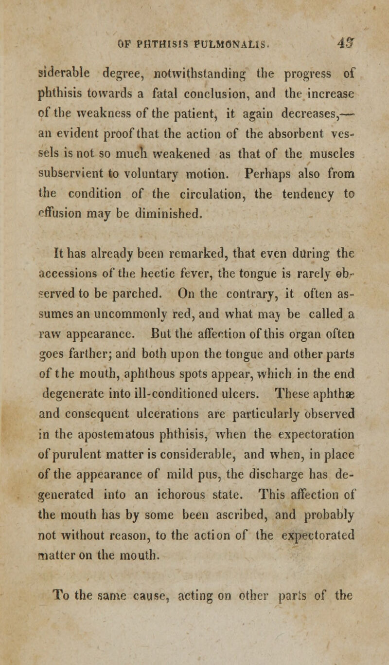 siderable degree, notwithstanding the progress of phthisis towards a fatal conclusion, and the increase of the weakness of the patient, it again decreases,— an evident proof that the action of the absorbent ves- sels is not so much weakened as that of the muscles subservient to voluntary motion. Perhaps also from the condition of the circulation, the tendency to offusion may be diminished. It has already been remarked, that even during the accessions of the hectic fever, the tongue is rarely ob- served to be parched. On the contrary, it often as- sumes an uncommonly red, and what maj be called a raw appearance. But the affection of this organ often goes farther; and both upon the tongue and other parts of the mouth, aphthous spots appear, which in the end degenerate into ill-conditioned ulcers. These aphthae and consequent ulcerations are particularly observed in the apostematous phthisis, when the expectoration of purulent matter is considerable, and when, in place of the appearance of mild pus, the discharge has de- generated into an ichorous state. This affection of the mouth has by some been ascribed, and probably not without reason, to the action of the expectorated matter on the mouth. To the same cause, acting on other parts of the