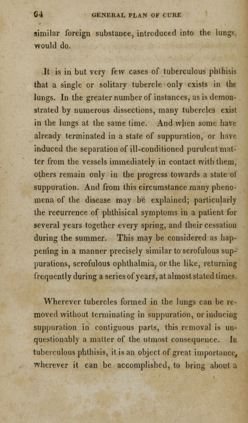 similar foreign substance, introduced into the lungs, would do. It is in but very few cases of tuberculous phthisis that a single or solitary tubercle only exists in the lungs. In the greater number of instances, as is demon- strated by numerous dissections, many tubercles exist in the lungs at the same time. And when some have already terminated in a state of suppuration, or have induced the separation of ill-conditioned purulent mat- ter from the vessels immediately in contact with them, others remain only in the progress towards a state of suppuration. And from this circumstance many pheno- mena of the disease may be explained; particularly the recurrence of phthisical symptoms in a patient for several years together every spring, and their cessation during the summer. This may be considered as hap- pening in a manner precisely similar to scrofulous sup- purations, scrofulous ophthalmia, or the like, returning frequently during a series of years, at almost stated times. Wherever tubercles formed in the lungs can be re- moved without terminating in suppuration, or inducing suppuration in contiguous parts, this removal is un- questionably a matter of the utmost consequence. In tuberculous phthisis, it is an object of great importance, wherever it can be accomplished, to bring about a