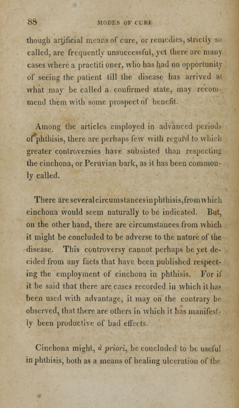 though artificial means of cure, or remedies, strictly so called, are frequently unsuccessful, yet there arc man) cases where a practiti oner, who has had no opportunity of seeing the patient till the disease has arrived at what may be called a confirmed state, may recom- mend them with some prospect of benefit. Among the articles employed in advanced periods of phthisis, there are perhaps few with regard to which greater controversies have subsisted than respecting the cinchona, or Peruvian bark, as it has been common- ly called. There are severalcircumstancesinphthisis,from which cinchona would seem naturally to be indicated. But, on the other hand, there are circumstances from which it might be concluded to be adverse to the nature of the disease. This controversy cannot perhaps be yet de- cided from any facts that have been published respect- ing the employment of cinchona in phthisis. For if it be said that there are cases recorded in which it has been used with advantage, it may on the contrary be observed, that there are others in which it has manifest- ly been productive of bad effects. Cinchona might, a priori, be concluded to be useful in phthisis, both as a means of healing ulceration of the