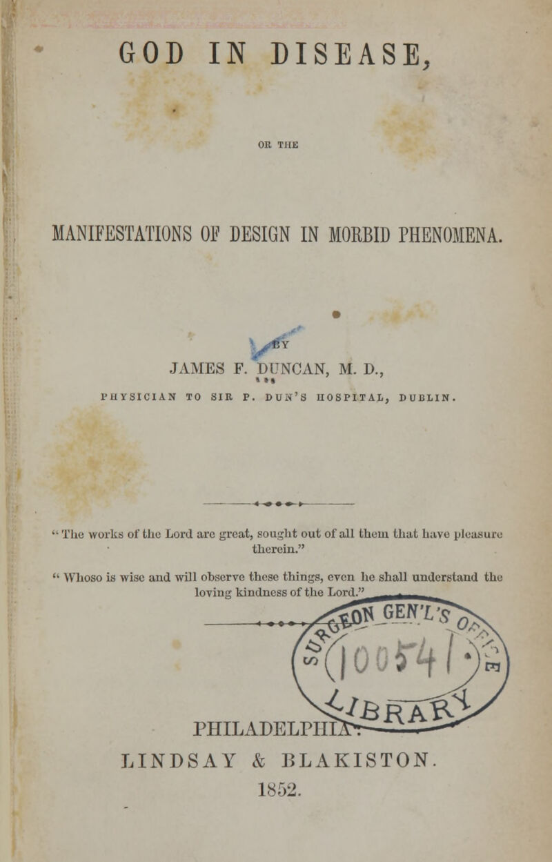 GOD IN DISEASE, MANIFESTATIONS OF DESIGN IN MORBID PHENOMENA. JAMES F. DUNCAN, M. D., »•• PHYSICIAN TO SIR P. DUIV'S HOSPITAL, DUBLIN. ■ The works of the Lord arc great, sought out of all them that have pleasure therein. ' Whoso is wise and will observe these things, even ho shall understand the loving kindness of the Lord. PHILADELPHIA LINDSAY & BLAKISTON. 1852.