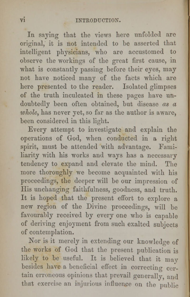 In saying that the views here unfolded are original, it is not intended to be asserted that intelligent physicians, who are accustomed to observe the workings of the great first cause, in what is constantly passing before their eyes, may not have noticed many of the facts which arc here presented to the reader. Isolated glimpses of the truth inculcated in these pages have un- doubtedly been often obtained, but disease as a wJwle, has never yet, so far as the author is aware, been considered in this light. Every attempt to investigate and explain the operations of God, when conducted in a right spirit, must be attended with advantage. Fami- liarity with his works and ways has a necessary tendency to expand and elevate the mind. The more thoroughly we become acquainted with his proceedings, the deeper will be our impression of His unchanging faithfulness, goodness, and truth. It is hoped that the present effort to explore a new region of the Divine proceedings, will be favourably received by every one who is capable of deriving enjoyment from such exalted subjects of contemplation. Nor is it merely in extending our knowledge of the works of God that the present publication is likely to be useful. It is believed that it may besides have a beneficial effect in correcting cer- tain erroneous opinions that prevail generally and that exercise an injurious influence on the public