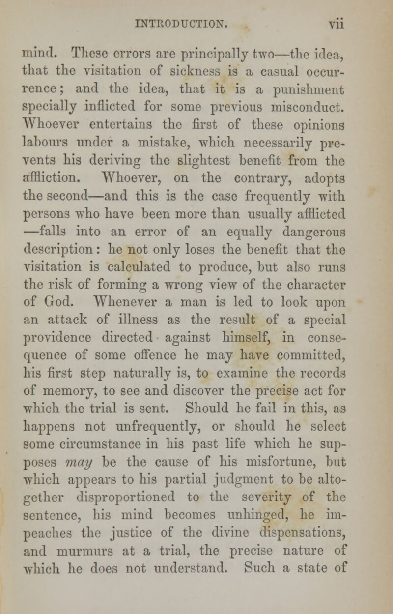 mind. These errors are principally two—the idea, that the visitation of sickness is a casual occur- rence ; and the idea, that it is a punishment specially inflicted for some previous misconduct. Whoever entertains the first of these opinions labours under a mistake, which necessarily pre- vents his deriving the slightest benefit from the affliction. Whoever, on the contrary, adopts the second—and this is the case frequently with persons who have been more than usually afflicted —falls into an error of an equally dangerous description: he not only loses the benefit that the visitation is calculated to produce, but also runs the risk of forming a wrong view of the character of God. Whenever a man is led to look upon an attack of illness as the result of a special providence directed against himself, in conse- quence of some offence he may have committed, his first step naturally is, to examine the records of memory, to see and discover the precise act for which the trial is sent. Should he fail in this, as happens not unfrequently, or should he select some circumstance in his past life which he sup- poses may be the cause of his misfortune, but which appears to his partial judgment to be alto- gether disproportioned to the severity of the sentence, his mind becomes unhinged, he im- peaches the justice of the divine dispensations, and murmurs at a trial, the precise nature of which he does not understand. Such a state of