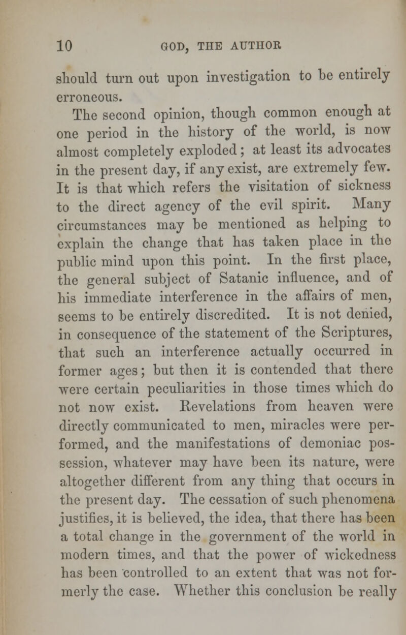 should turn out upon investigation to be entirely erroneous. The second opinion, though common enough at one period in the history of the world, is now almost completely exploded ; at least its advocates in the present day, if any exist, are extremely few. It is that which refers the visitation of sickness to the direct agency of the evil spirit. Many circumstances may be mentioned as helping to explain the change that has taken place in the public mind upon this point. In the first place, the general subject of Satanic influence, and of his immediate interference in the affairs of men, seems to be entirely discredited. It is not denied, in consequence of the statement of the Scriptures, that such an interference actually occurred in former ages; but then it is contended that there were certain peculiarities in those times which do not now exist. Revelations from heaven were directly communicated to men, miracles were per- formed, and the manifestations of demoniac pos- session, whatever may have been its nature, were altogether different from any thing that occurs in the present day. The cessation of such phenomena justifies, it is believed, the idea, that there has been a total change in the government of the world in modern times, and that the power of wickedness has been controlled to an extent that was not for- merly the case. Whether this conclusion be really