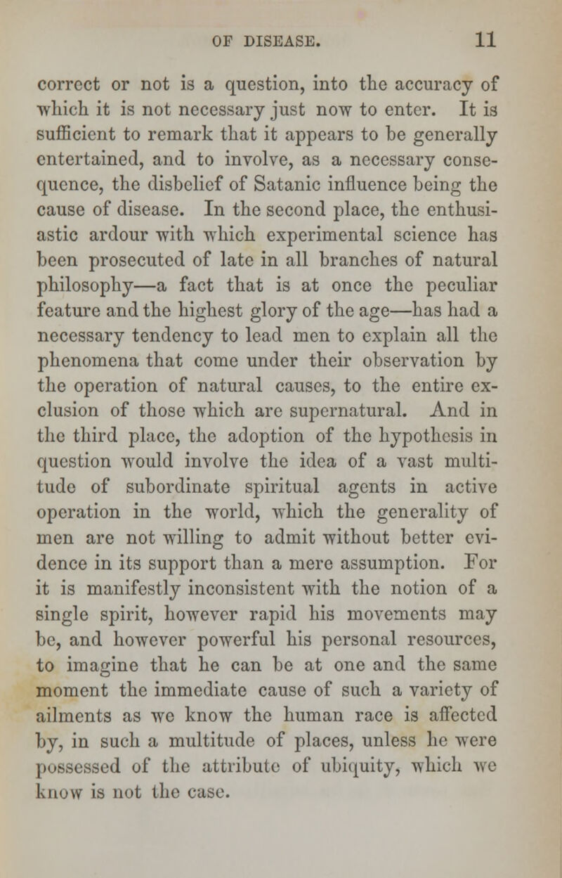 correct or not is a question, into the accuracy of ■which it is not necessary just now to enter. It is sufficient to remark that it appears to be generally entertained, and to involve, as a necessary conse- quence, the disbelief of Satanic influence being the cause of disease. In the second place, the enthusi- astic ardour with which experimental science has been prosecuted of late in all branches of natural philosophy—a fact that is at once the peculiar feature and the highest glory of the age—has had a necessary tendency to lead men to explain all the phenomena that come under their observation by the operation of natural causes, to the entire ex- clusion of those which are supernatural. And in the third place, the adoption of the hypothesis in question would involve the idea of a vast multi- tude of subordinate spiritual agents in active operation in the world, which the generality of men are not willing to admit without better evi- dence in its support than a mere assumption. For it is manifestly inconsistent with the notion of a single spirit, however rapid his movements may be, and however powerful his personal resources, to imagine that he can be at one and the same moment the immediate cause of such a variety of ailments as we know the human race is affected by, in such a multitude of places, unless he were possessed of the attribute of ubiquity, which we know is not the case.