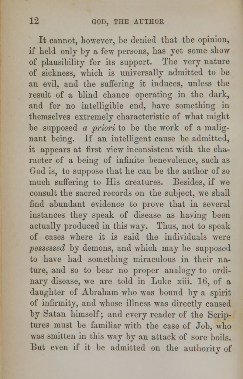 It cannot, however, be denied that the opinion, if held only by a few persons, has yet some show of plausibility for its support. The very nature of sickness, which is universally admitted to be an evil, and the suffering it induces, unless the result of a blind chance operating in the dark, and for no intelligible end, have something in themselves extremely characteristic of what might be supposed a priori to be the work of a malig- nant being. If an intelligent cause be admitted, it appears at first view inconsistent with the cha- racter of a being of infinite benevolence, such as God is, to suppose that he can be the author of so much suffering to His creatures. Besides, if wc consult the sacred records on the subject, we shall find abundant evidence to prove that in several instances they speak of disease as having been actually produced in this way. Thus, not to speak of cases where it is said the individuals were possessed by demons, and which may be supposed to have had something miraculous in their na- ture, and so to bear no proper analogy to ordi- nary disease, we are told in Luke xiii. 16, of a daughter of Abraham who was bound by a spirit of infirmity, and whose illness was directly caused by Satan himself; and every reader of the Scrip- tures must be familiar with the case of Job, who was smitten in this way by an attack of sore boils. But even if it be admitted on the authority of
