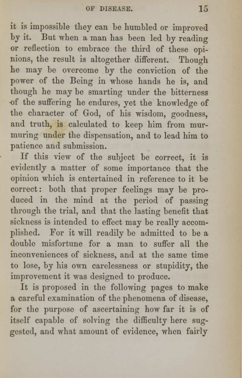 it is impossible they can be bumbled or improved by it. But when a man has been led by reading or reflection to embrace the third of these opi- nions, the result is altogether different. Though he may be overcome by the conviction of the power of the Being in whose hands he is, and though he may be smarting under the bitterness •of the suffering he endures, yet the knowledge of the character of God, of his wisdom, goodness, and truth, is calculated to keep him from mur- muring under the dispensation, and to lead him to patience and submission. If this view of the subject be correct, it is evidently a matter of some importance that the opinion which is entertained in reference to it be correct: both that proper feelings may be pro- duced in the mind at the period of passing through the trial, and that the lasting benefit that sickness is intended to effect may be really accom- plished. For it will readily be admitted to be a double misfortune for a man to suffer all the inconveniences of sickness, and at the same time to lose, by his own carelessness or stupidity, the improvement it was designed to produce. It is proposed in the following pages to make a careful examination of the phenomena of disease, for the purpose of ascertaining how far it is of itself capable of solving the difficulty here sug- gested, and what amount of evidence, when fairly