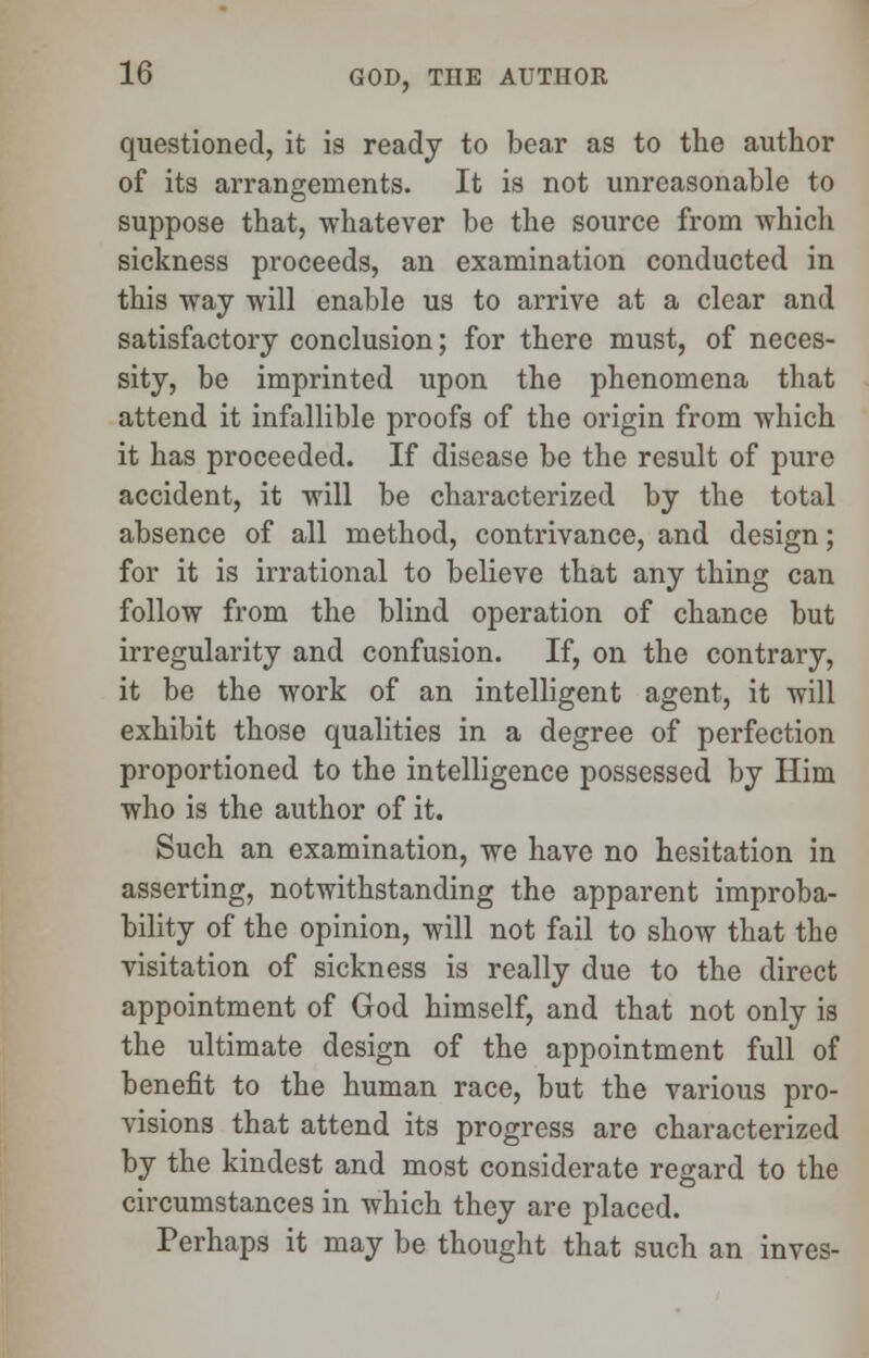 questioned, it is ready to bear as to the author of its arrangements. It is not unreasonable to suppose that, whatever be the source from which sickness proceeds, an examination conducted in this way will enable us to arrive at a clear and satisfactory conclusion; for there must, of neces- sity, be imprinted upon the phenomena that attend it infallible proofs of the origin from which it has proceeded. If disease be the result of pure accident, it will be characterized by the total absence of all method, contrivance, and design; for it is irrational to believe that any thing can follow from the blind operation of chance but irregularity and confusion. If, on the contrary, it be the work of an intelligent agent, it will exhibit those qualities in a degree of perfection proportioned to the intelligence possessed by Him who is the author of it. Such an examination, we have no hesitation in asserting, notwithstanding the apparent improba- bility of the opinion, will not fail to show that the visitation of sickness is really due to the direct appointment of God himself, and that not only is the ultimate design of the appointment full of benefit to the human race, but the various pro- visions that attend its progress are characterized by the kindest and most considerate regard to the circumstances in which they are placed. Perhaps it may be thought that such an invcs-