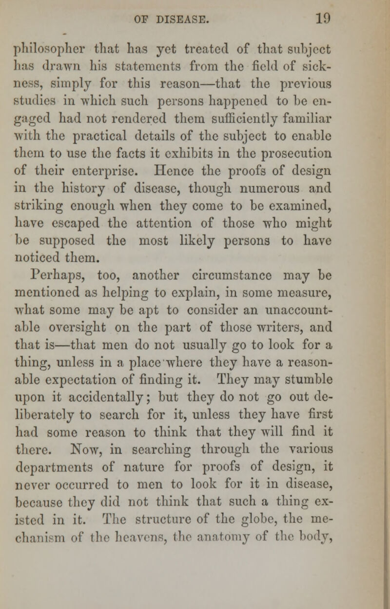 philosopher that has yet treated of that subject has drawn his statements from the field of sick- ness, simply for this reason—that the previous studies in which such persons happened to be en- gaged had not rendered them sufficiently familiar with the practical details of the subject to enable them to use the facts it exhibits in the prosecution of their enterprise. Hence the proofs of design in the history of disease, though numerous and striking enough when they come to be examined, have escaped the attention of those who might be supposed the most likely persons to have noticed them. Perhaps, too, another circumstance may be mentioned as helping to explain, in some measure, what some may be apt to consider an unaccount- able oversight on the part of those writers, and that is—that men do not usually go to look for a thing, unless in a place where they have a reason- able expectation of finding it. They may stumble upon it accidentally; but they do not go out de- liberately to search for it, unless they have first had some reason to think that they will find it there. Now, in searching through the various departments of nature for proofs of design, it never occurred to men to look for it in disease, because they did not think that such a thing ex- isted in it. The structure of the globe, the me- chanism of the heavens, the anatomy of the body,
