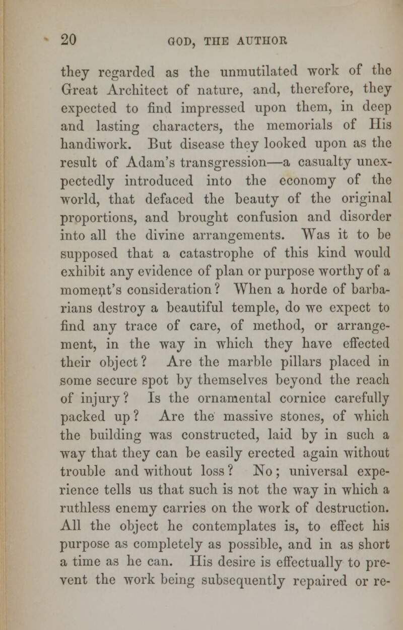 they regarded as the umnutilated work of the Great Architect of nature, and, therefore, they expected to find impressed upon them, in deep and lasting characters, the memorials of His handiwork. But disease they looked upon as the result of Adam's transgression—a casualty unex- pectedly introduced into the economy of the world, that defaced the beauty of the original proportions, and brought confusion and disorder into all the divine arrangements. Was it to be supposed that a catastrophe of this kind would exhibit any evidence of plan or purpose worthy of a moment's consideration ? When a horde of barba- rians destroy a beautiful temple, do we expect to find any trace of care, of method, or arrange- ment, in the way in which they have effected their object ? Are the marble pillars placed in some secure spot by themselves beyond the reach of injury? Is the ornamental cornice carefully packed up ? Are the massive stones, of which the building was constructed, laid by in such a way that they can be easily erected again without trouble and without loss ? No ; universal expe- rience tells us that such is not the way in which a ruthless enemy carries on the work of destruction. All the object he contemplates is, to effect his purpose as completely as possible, and in as short a time as he can. His desire is effectually to pre- vent the work being subsequently repaired or re-