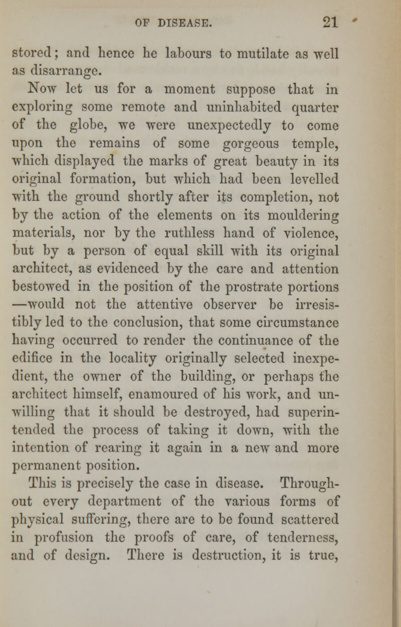 stored; and hence he labours to mutilate as well as disarrange. Now let us for a moment suppose that in exploring some remote and uninhabited quarter of the globe, we were unexpectedly to come upon the remains of some gorgeous temple, which displayed the marks of great beauty in its original formation, but which had been levelled with the ground shortly after its completion, not by the action of the elements on its mouldering materials, nor by the ruthless hand of violence, but by a person of equal skill with its original architect, as evidenced by the care and attention bestowed in the position of the prostrate portions —would not the attentive observer be irresis- tibly led to the conclusion, that some circumstance having occurred to render the continuance of the edifice in the locality originally selected inexpe- dient, the owner of the building, or perhaps the architect himself, enamoured of his work, and un- willing that it should be destroyed, had superin- tended the process of taking it down, with the intention of rearing it again in a new and more permanent position. This is precisely the case in disease. Through- out every department of the various forms of physical suffering, there are to be found scattered in profusion the proofs of care, of tenderness, and of design. There is destruction, it is true,
