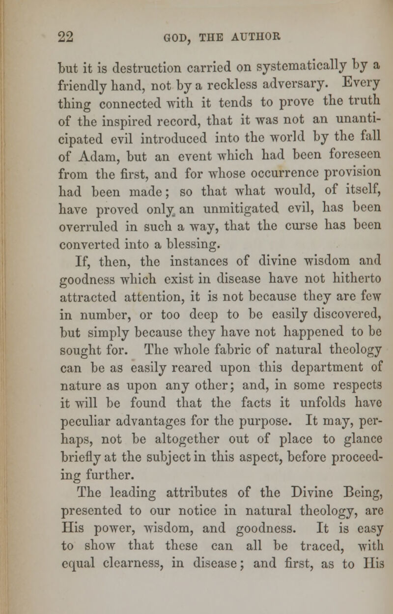 but it is destruction carried on systematically by a friendly hand, not by a reckless adversary. Every thing connected with it tends to prove the truth of the inspired record, that it was not an unanti- cipated evil introduced into the world by the fall of Adam, but an event which had been foreseen from the first, and for whose occurrence provision had been made; so that what would, of itself, have proved only an unmitigated evil, has been overruled in such a way, that the curse has been converted into a blessing. If, then, the instances of divine wisdom and goodness which exist in disease have not hitherto attracted attention, it is not because they are few in number, or too deep to be easily discovered, but simply because they have not happened to be sought for. The whole fabric of natural theology can be as easily reared upon this department of nature as upon any other; and, in some respects it will be found that the facts it unfolds have peculiar advantages for the purpose. It may, per- haps, not be altogether out of place to glance briefly at the subject in this aspect, before proceed- ing further. The leading attributes of the Divine Being, presented to our notice in natural theology, are His power, wisdom, and goodness. It is easy to show that these can all be traced, with equal clearness, in disease; and first, as to His
