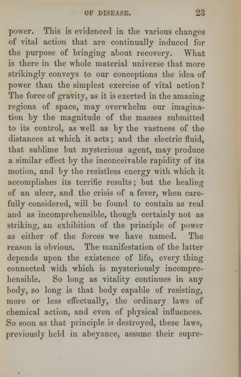 power. This is evidenced in the various changes of vital action that are continually induced for the purpose of bringing about recovery. What is there in the whole material universe that more strikingly conveys to our conceptions the idea of power than the simplest exercise of vital action? The force of gravity, as it is exerted in the amazing regions of space, may overwhelm our imagina- tion by the magnitude of the masses submitted to its control, as well as by the vastness of the distances at which it acts; and the electric fluid, that sublime but mysterious agent, may produce a similar effect by the inconceivable rapidity of its motion, and by the resistless energy with which it accomplishes its terrific results; but the healing of an ulcer, and the crisis of a fever, when care- fully considered, will be found to contain as real and as incomprehensible, though certainly not as striking, an exhibition of the principle of power as either of the forces we have named. The reason is obvious. The manifestation of the latter depends upon the existence of life, every thing connected with which is mysteriously incompre- hensible. So long as vitality continues in any body, so long is that body capable of resisting, more or less effectually, the ordinary laws of chemical action, and even of physical influences. So soon as that principle is destroyed, these laws, previously held in abeyance, assume their supre-