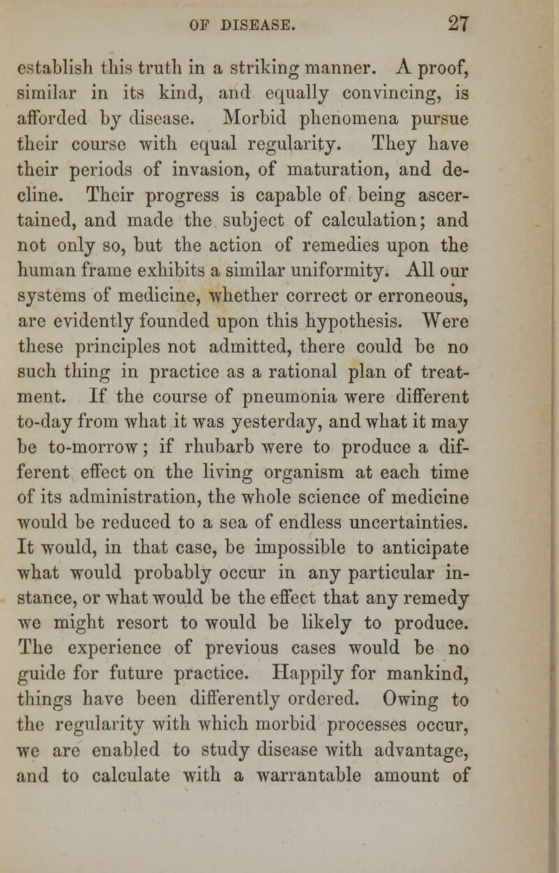 establish this truth in a striking manner. A proof, similar in its kind, and equally convincing, is afforded by disease. Morbid phenomena pursue their eourse with equal regularity. They have their periods of invasion, of maturation, and de- cline. Their progress is capable of being ascer- tained, and made the subject of calculation; and not only so, but the action of remedies upon the human frame exhibits a similar uniformity. All our systems of medicine, whether correct or erroneous, are evidently founded upon this hypothesis. Were these principles not admitted, there could be no such thing in practice as a rational plan of treat- ment. If the course of pneumonia were different to-day from what it was yesterday, and what it may be to-morrow; if rhubarb were to produce a dif- ferent effect on the living organism at each time of its administration, the whole science of medicine would be reduced to a sea of endless uncertainties. It would, in that case, be impossible to anticipate what would probably occur in any particular in- stance, or what would be the effect that any remedy we might resort to would be likely to produce. The experience of previous cases would be no guide for future practice. Happily for mankind, things have been differently ordered. Owing to the regularity with which morbid processes occur, we are enabled to study disease with advantage, and to calculate with a warrantable amount of