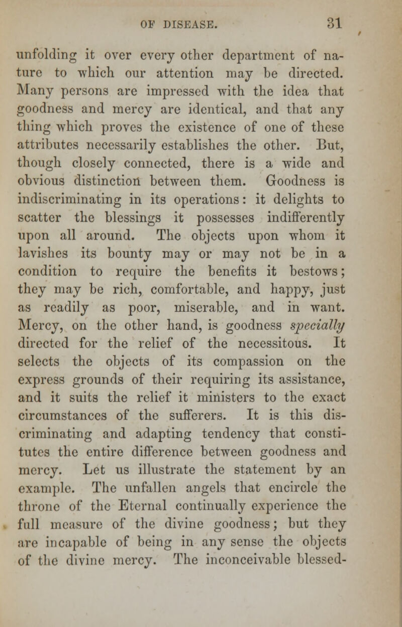 unfolding it over every other department of na- ture to which our attention may be directed. Many persons are impressed with the idea that goodness and mercy are identical, and that any thing which proves the existence of one of these attributes necessarily establishes the other. But, though closely connected, there is a wide and obvious distinction between them. Goodness is indiscriminating in its operations: it delights to scatter the blessings it possesses indifferently upon all around. The objects upon whom it lavishes its bounty may or may not be in a condition to require the benefits it bestows; they may be rich, comfortable, and happy, just as readily as poor, miserable, and in want. Mercy, on the other hand, is goodness specially directed for the relief of the necessitous. It selects the objects of its compassion on the express grounds of their requiring its assistance, and it suits the relief it ministers to the exact circumstances of the sufferers. It is this dis- criminating and adapting tendency that consti- tutes the entire difference between goodness and mercy. Let us illustrate the statement by an example. The unfallen angels that encircle the throne of the Eternal continually experience the full measure of the divine goodness; but they are incapable of being in any sense the objects of the divine mercy. The inconceivable blessed-