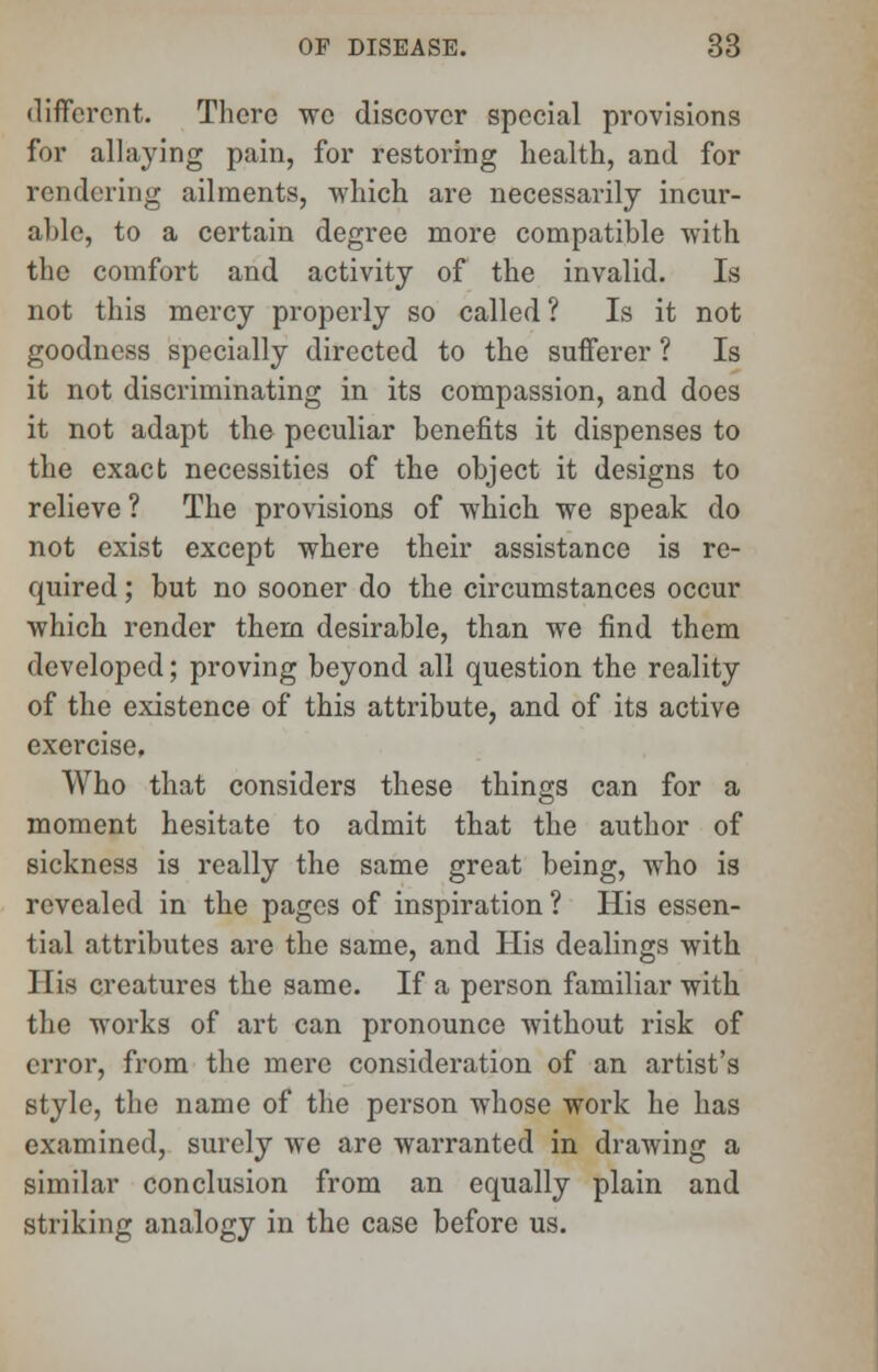 different. There wo discover special provisions for allaying pain, for restoring health, and for rendering ailments, which are necessarily incur- able, to a certain degree more compatible with the comfort and activity of the invalid. Is not this mercy properly so called ? Is it not goodness specially directed to the sufferer ? Is it not discriminating in its compassion, and does it not adapt the peculiar benefits it dispenses to the exact necessities of the object it designs to relieve ? The provisions of which we speak do not exist except where their assistance is re- quired ; but no sooner do the circumstances occur which render them desirable, than we find them developed; proving beyond all question the reality of the existence of this attribute, and of its active exercise. Who that considers these things can for a moment hesitate to admit that the author of sickness is really the same great being, who is revealed in the pages of inspiration? His essen- tial attributes are the same, and His dealings with His creatures the same. If a person familiar with the works of art can pronounce without risk of error, from the mere consideration of an artist's style, the name of the person whose work he has examined, surely we are warranted in drawing a similar conclusion from an equally plain and striking analogy in the case before us.