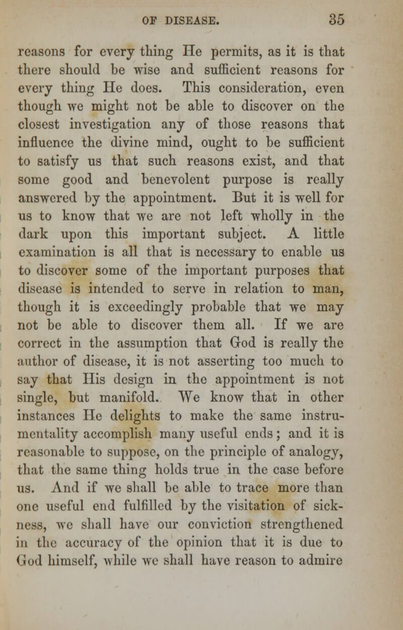 reasons for every thing He permits, as it is that there should be wise and sufficient reasons for every thing He does. This consideration, even though we might not be able to discover on the closest investigation any of those reasons that influence the divine mind, ought to be sufficient to satisfy us that such reasons exist, and that some good and benevolent purpose is really answered by the appointment. But it is well for us to know that we are not left wholly in the dark upon this important subject. A little examination is all that is necessary to enable us to discover some of the important purposes that disease is intended to serve in relation to man, though it is exceedingly probable that we may not be able to discover them all. If we are correct in the assumption that God is really the author of disease, it is not asserting too much to say that His design in the appointment is not single, but manifold. We know that in other instances He delights to make the same instru- mentality accomplish many useful ends; and it is reasonable to suppose, on the principle of analogy, that the same thing holds true in the case before us. And if we shall be able to trace more than one useful end fulfilled by the visitation of sick- ness, we shall have our conviction strengthened in the accuracy of the opinion that it is due to God himself, while we shall have reason to admire
