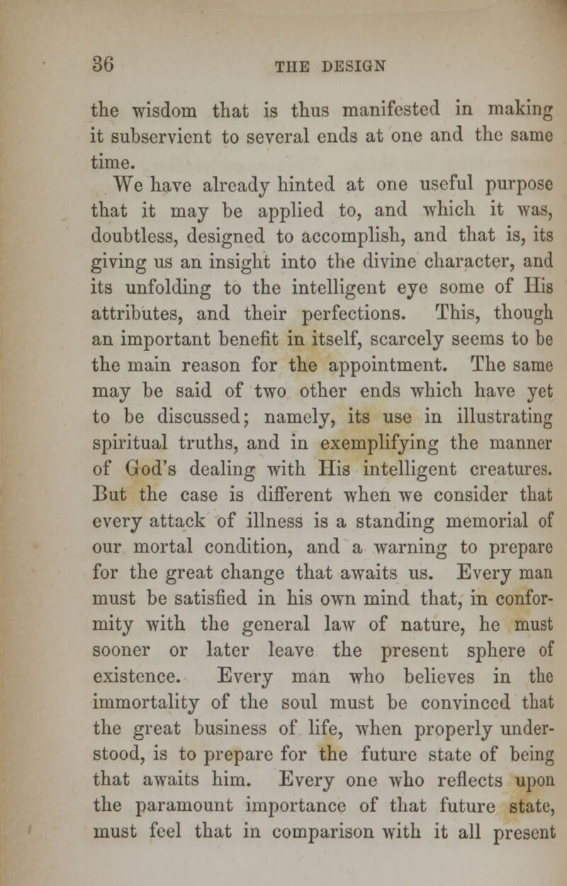 the wisdom that is thus manifested in making it subservient to several ends at one and the same time. We have already hinted at one useful purpose that it may be applied to, and which it was, doubtless, designed to accomplish, and that is, its giving us an insight into the divine character, and its unfolding to the intelligent eye some of His attributes, and their perfections. This, though an important benefit in itself, scarcely seems to be the main reason for the appointment. The same may be said of two other ends which have yet to be discussed; namely, its use in illustrating spiritual truths, and in exemplifying the manner of God's dealing with His intelligent creatures. But the case is different when we consider that every attack of illness is a standing memorial of our mortal condition, and a warning to prepare for the great change that awaits us. Every man must be satisfied in his own mind that, in confor- mity with the general law of nature, he must sooner or later leave the present sphere of existence. Every man who believes in the immortality of the soul must be convinced that the great business of life, when properly under- stood, is to prepare for the future state of being that awaits him. Every one who reflects upon the paramount importance of that future state, must feel that in comparison with it all present