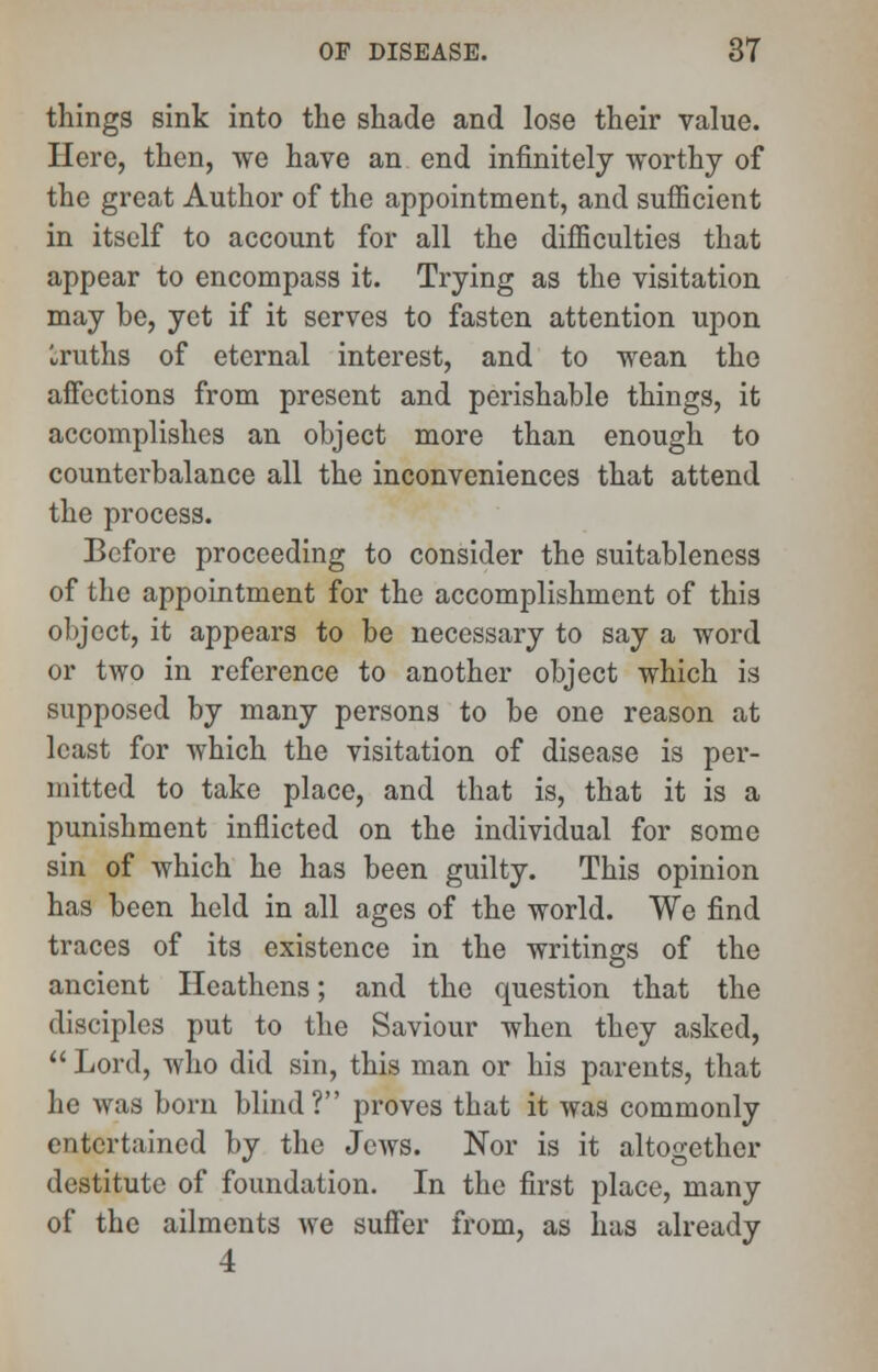 things sink into the shade and lose their value. Here, then, we have an end infinitely worthy of the great Author of the appointment, and sufficient in itself to account for all the difficulties that appear to encompass it. Trying as the visitation may be, yet if it serves to fasten attention upon Iruths of eternal interest, and to wean the affections from present and perishable things, it accomplishes an object more than enough to counterbalance all the inconveniences that attend the process. Before proceeding to consider the suitableness of the appointment for the accomplishment of this object, it appears to be necessary to say a word or two in reference to another object which is supposed by many persons to be one reason at least for which the visitation of disease is per- mitted to take place, and that is, that it is a punishment inflicted on the individual for some sin of which he has been guilty. This opinion has been held in all ages of the world. We find traces of its existence in the writings of the ancient Heathens; and the question that the disciples put to the Saviour when they asked, Lord, who did sin, this man or his parents, that he was born blind? proves that it was commonly entertained by the Jews. Nor is it altogether destitute of foundation. In the first place, many of the ailments we suffer from, as has already 4