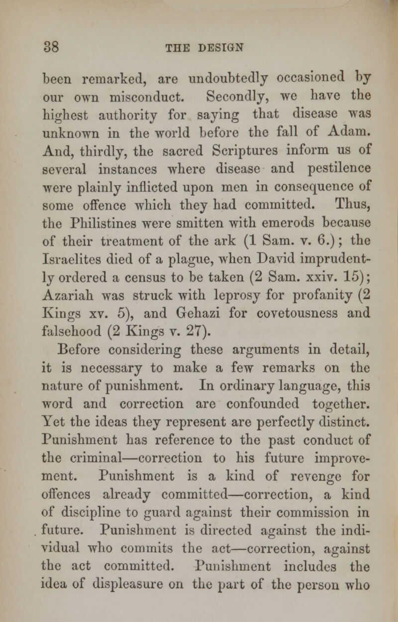 been remarked, are undoubtedly occasioned by our own misconduct. Secondly, we have the highest authority for saying that disease was unknown in the world before the fall of Adam. And, thirdly, the sacred Scriptures inform us of several instances where disease and pestilence were plainly inflicted upon men in consequence of some offence which they had committed. Thus, the Philistines were smitten with emerods because of their treatment of the ark (1 Sam. v. 6.); the Israelites died of a plague, when David imprudent- ly ordered a census to be taken (2 Sam. xxiv. 15); Azariah was struck with leprosy for profanity (2 Kings xv. 5), and Gehazi for covetousness and falsehood (2 Kings v. 27). Before considering these arguments in detail, it is necessary to make a few remarks on the nature of punishment. In ordinary language, this word and correction are confounded together. Yet the ideas they represent are perfectly distinct. Punishment has reference to the past conduct of the criminal—correction to his future improve- ment. Punishment is a kind of revenge for offences already committed—correction, a kind of discipline to guard against their commission in future. Punishment is directed against the indi- vidual who commits the act—correction, against the act committed. Punishment includes the idea of displeasure on the part of the person who