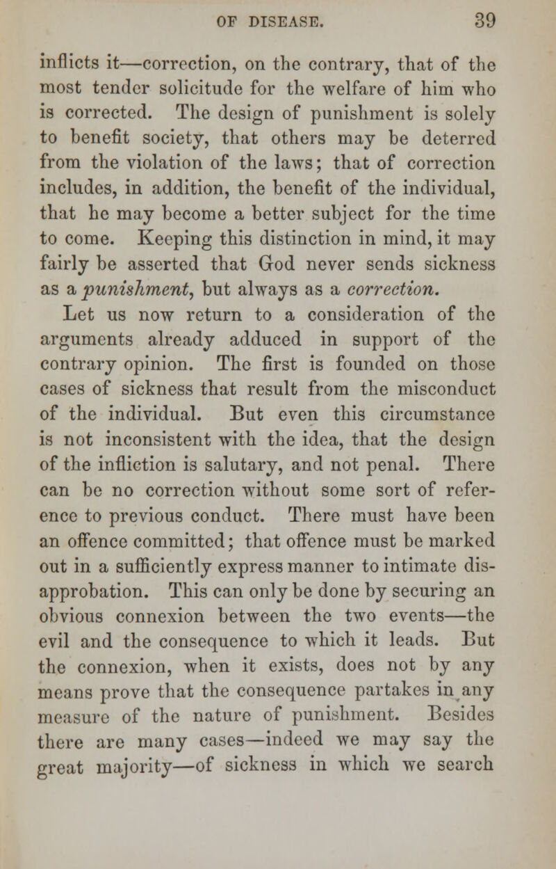 inflicts it—correction, on the contrary, that of the most tender solicitude for the welfare of him who is corrected. The design of punishment is solely to benefit society, that others may be deterred from the violation of the laws; that of correction includes, in addition, the benefit of the individual, that he may become a better subject for the time to come. Keeping this distinction in mind, it may fairly be asserted that God never sends sickness as a punishment, but always as a correction. Let us now return to a consideration of the arguments already adduced in support of the contrary opinion. The first is founded on those cases of sickness that result from the misconduct of the individual. But even this circumstance is not inconsistent with the idea, that the design of the infliction is salutary, and not penal. There can be no correction without some sort of refer- ence to previous conduct. There must have been an offence committed; that offence must be marked out in a sufficiently express manner to intimate dis- approbation. This can only be done by securing an obvious connexion between the two events—the evil and the consequence to which it leads. But the connexion, when it exists, does not by any means prove that the consequence partakes in any measure of the nature of punishment. Besides there are many cases—indeed we may say the great majority—of sickness in which we search