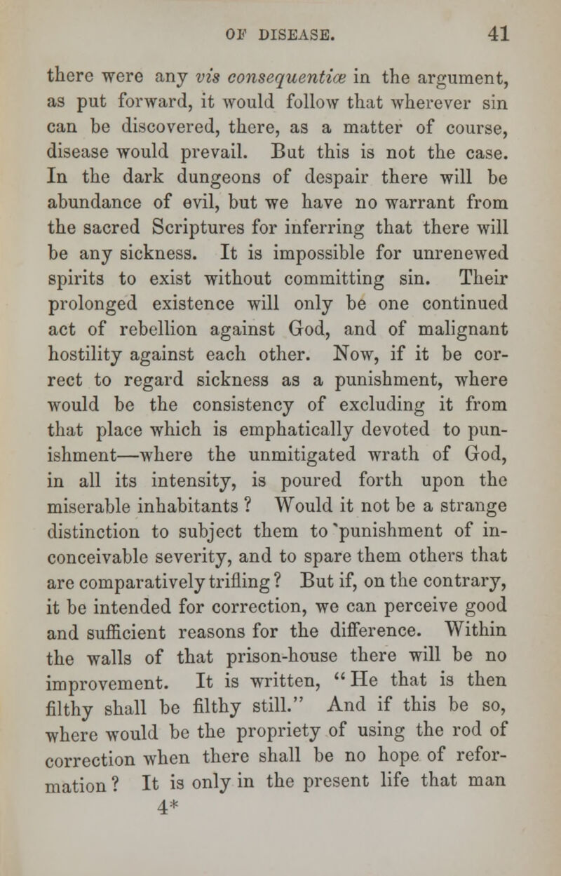there were any vis consequentice in the argument, as put forward, it would follow that wherever sin can be discovered, there, as a matter of course, disease would prevail. But this is not the case. In the dark dungeons of despair there will be abundance of evil, but we have no warrant from the sacred Scriptures for inferring that there will be any sickness. It is impossible for unrenewed spirits to exist without committing sin. Their prolonged existence will only be one continued act of rebellion against God, and of malignant hostility against each other. Now, if it be cor- rect to regard sickness as a punishment, where would be the consistency of excluding it from that place which is emphatically devoted to pun- ishment—where the unmitigated wrath of God, in all its intensity, is poured forth upon the miserable inhabitants ? Would it not be a strange distinction to subject them to'punishment of in- conceivable severity, and to spare them others that are comparatively trifling ? But if, on the contrary, it be intended for correction, we can perceive good and sufficient reasons for the difference. Within the walls of that prison-house there will be no improvement. It is written,  He that is then filthy shall be filthy still. And if this be so, where would be the propriety of using the rod of correction when there shall be no hope of refor- mation ? It is only in the present life that man 4*