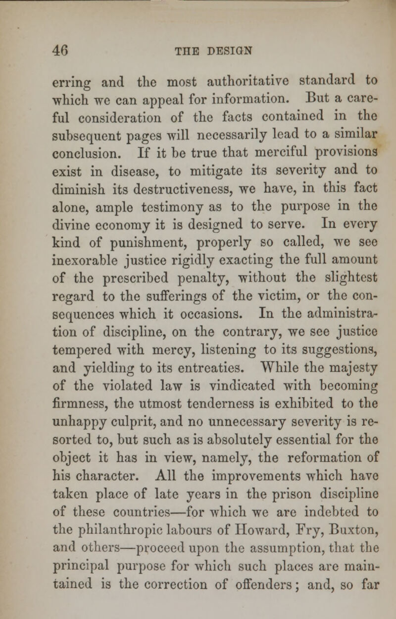 erring and the most authoritative standard to ■which we can appeal for information. But a care- ful consideration of the facts contained in the subsequent pages will necessarily lead to a similar conclusion. If it be true that merciful provisions exist in disease, to mitigate its severity and to diminish its destructiveness, we have, in this fact alone, ample testimony as to the purpose in the divine economy it is designed to serve. In every kind of punishment, properly so called, we see inexorable justice rigidly exacting the full amount of the prescribed penalty, without the slightest regard to the sufferings of the victim, or the con- sequences which it occasions. In the administra- tion of discipline, on the contrary, we see justice tempered with mercy, listening to its suggestions, and yielding to its entreaties. While the majesty of the violated law is vindicated with becoming firmness, the utmost tenderness is exhibited to the unhappy culprit, and no unnecessary severity is re- sorted to, but such as is absolutely essential for the object it has in view, namely, the reformation of his character. All the improvements which have taken place of late years in the prison discipline of these countries—for which we are indebted to the philanthropic labours of Howard, Fry, Buxton, and others—proceed upon the assumption, that the principal purpose for which such places are main- tained is the correction of offenders; and, so far