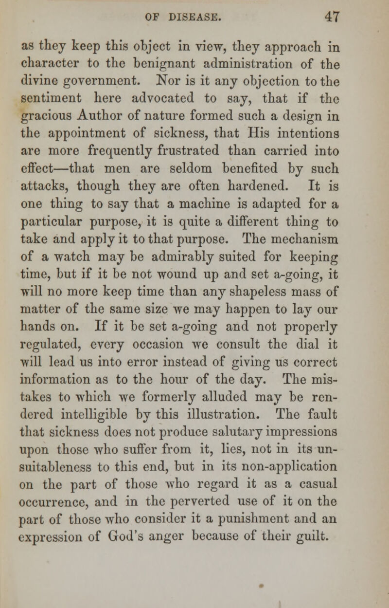 as they keep this object in view, they approach in character to the benignant administration of the divine government. Nor is it any objection to the sentiment here advocated to say, that if the gracious Author of nature formed such a design in the appointment of sickness, that His intentions are more frequently frustrated than carried into effect—that men are seldom benefited by such attacks, though they are often hardened. It is one thing to say that a machine is adapted for a particular purpose, it is quite a different thing to take and apply it to that purpose. The mechanism of a watch may be admirably suited for keeping time, but if it be not wound up and set a-going, it will no more keep time than any shapeless mass of matter of the same size we may happen to lay our hands on. If it be set a-going and not properly regulated, every occasion we consult the dial it will lead us into error instead of giving us correct information as to the hour of the day. The mis- takes to which we formerly alluded may be ren- dered intelligible by this illustration. The fault that sickness does not produce salutary impressions upon those who suffer from it, lies, not in its un- suitablencss to this end, but in its non-application on the part of those who regard it as a casual occurrence, and in the perverted use of it on the part of those who consider it a punishment and an expression of God's anger because of their guilt.