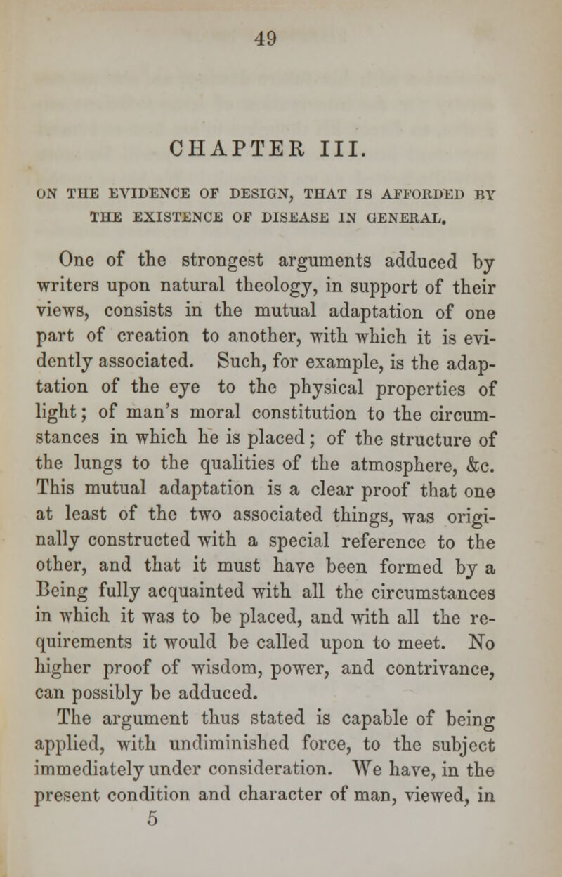 CHAPTER III. ON THE EVIDENCE OP DESIGN, THAT IS AFFORDED BY THE EXISTENCE OF DISEASE IN GENERAL. One of the strongest arguments adduced by writers upon natural theology, in support of their views, consists in the mutual adaptation of one part of creation to another, with which it is evi- dently associated. Such, for example, is the adap- tation of the eye to the physical properties of light; of man's moral constitution to the circum- stances in which he is placed; of the structure of the lungs to the qualities of the atmosphere, &c. This mutual adaptation is a clear proof that one at least of the two associated things, was origi- nally constructed with a special reference to the other, and that it must have been formed by a Being fully acquainted with all the circumstances in which it was to be placed, and with all the re- quirements it would be called upon to meet. No higher proof of wisdom, power, and contrivance, can possibly be adduced. The argument thus stated is capable of being applied, with undiminished force, to the subject immediately under consideration. We have, in the present condition and character of man, viewed, in 5