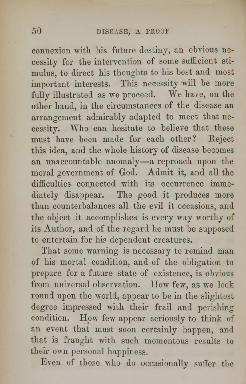 connexion with his future destiny, an obvious ne- cessity for the intervention of some sufficient sti- mulus, to direct his thoughts to his best and most important interests. This necessity will be more fully illustrated as we proceed. We have, on the other hand, in the circumstances of the disease an arrangement admirably adapted to meet that ne- cessity. Who can hesitate to believe that these must have been made for each other? Reject this idea, and the whole history of disease becomes an unaccountable anomaly—a reproach upon the moral government of God. Admit it, and all the difficulties connected with its occurrence imme- diately disappear. The good it produces more than counterbalances all the evil it occasions, and the object it accomplishes is every way worthy of its Author, and of the regard he must be supposed to entertain for his dependent creatures. That some warning is necessary to remind man of his mortal condition, and of the obligation to prepare for a future state of existence, is obvious from universal observation. How few, as we look round upon the world, appear to be in the slightest degree impressed with their frail and perishing condition. Plow few appear seriously to think of an event that must soon certainly happen, and that is fraught with such momentous results to their own personal happiness. Even of those who do occasionally suffer the