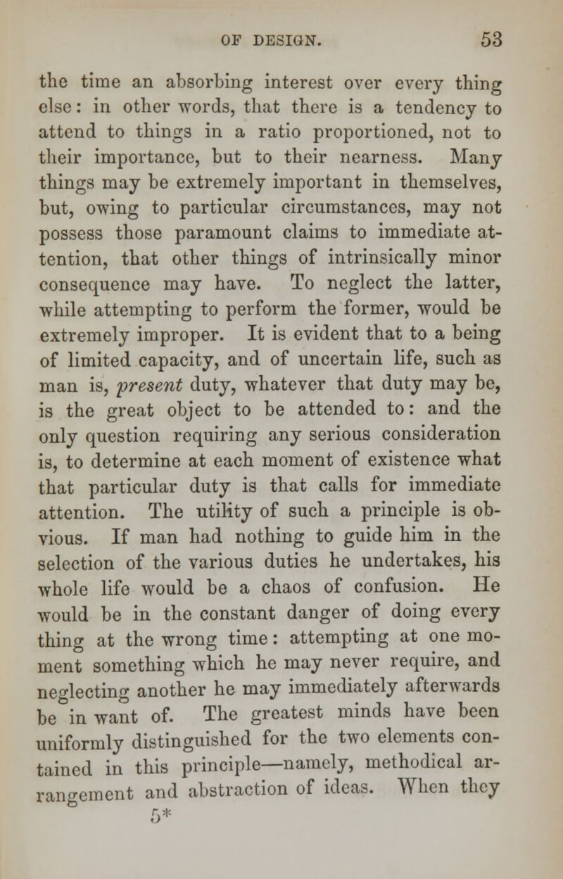 the time an absorbing interest over every thing else: in other words, that there is a tendency to attend to things in a ratio proportioned, not to their importance, but to their nearness. Many things may be extremely important in themselves, but, owing to particular circumstances, may not possess those paramount claims to immediate at- tention, that other things of intrinsically minor consequence may have. To neglect the latter, while attempting to perform the former, would be extremely improper. It is evident that to a being of limited capacity, and of uncertain life, such as man is, present duty, whatever that duty may be, is the great object to be attended to: and the only question requiring any serious consideration is, to determine at each moment of existence what that particular duty is that calls for immediate attention. The utility of such a principle is ob- vious. If man had nothing to guide him in the selection of the various duties he undertakes, his whole life would be a chaos of confusion. He would be in the constant danger of doing every thing at the wrong time: attempting at one mo- ment something which he may never require, and neglecting another he may immediately afterwards be in want of. The greatest minds have been uniformly distinguished for the two elements con- tained in this principle—namely, methodical ar- rangement and abstraction of ideas. When they 5*