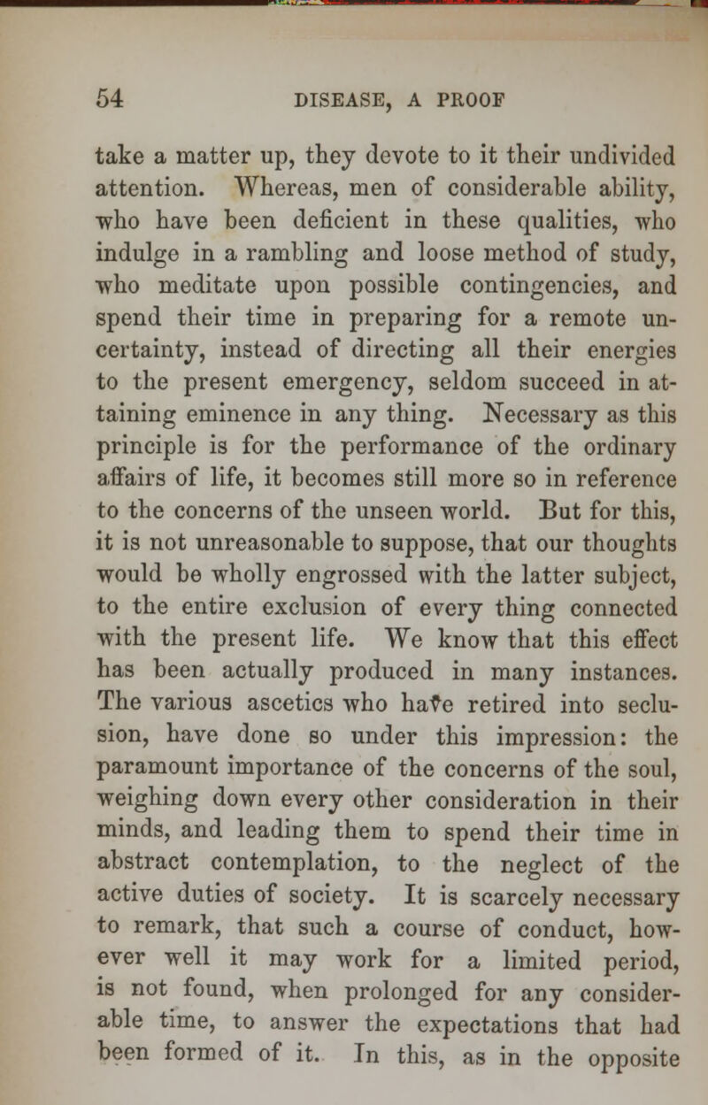 take a matter up, they devote to it their undivided attention. Whereas, men of considerable ability, who have been deficient in these qualities, who indulge in a rambling and loose method of study, who meditate upon possible contingencies, and spend their time in preparing for a remote un- certainty, instead of directing all their energies to the present emergency, seldom succeed in at- taining eminence in any thing. Necessary as this principle is for the performance of the ordinary affairs of life, it becomes still more so in reference to the concerns of the unseen world. But for this, it is not unreasonable to suppose, that our thoughts would be wholly engrossed with the latter subject, to the entire exclusion of every thing connected with the present life. We know that this effect has been actually produced in many instances. The various ascetics who have retired into seclu- sion, have done so under this impression: the paramount importance of the concerns of the soul, weighing down every other consideration in their minds, and leading them to spend their time in abstract contemplation, to the neglect of the active duties of society. It is scarcely necessary to remark, that such a course of conduct, how- ever well it may work for a limited period, is not found, when prolonged for any consider- able time, to answer the expectations that had been formed of it. In this, as in the opposite