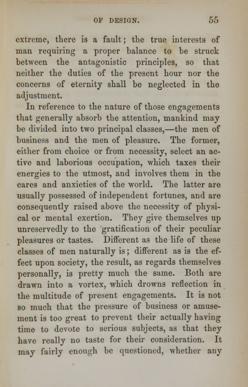 extreme, there is a fault; the true interests of man requiring a proper balance to be struck between the antagonistic principles, so that neither the duties of the present hour nor the concerns of eternity shall be neglected in the adjustment. In reference to the nature of those engagements that generally absorb the attention, mankind may be divided into two principal classes,—the men of business and the men of pleasure. The former, either from choice or from necessity, select an ac- tive and laborious occupation, which taxes their energies to the utmost, and involves them in the cares and anxieties of the world. The latter are usually possessed of independent fortunes, and are consequently raised above the necessity of physi- cal or mental exertion. They give themselves up unreservedly to the gratification of their peculiar pleasures or tastes. Different as the life of these classes of men naturally is; different as is the ef- fect upon society, the result, as regards themselves personally, is pretty much the same. Both are drawn into a vortex, which drowns reflection in the multitude of present engagements. It is not so much that the pressure of business or amuse- ment is too great to prevent their actually having time to devote to serious subjects, as that they have really no taste for their consideration. It may fairly enough be questioned, whether any