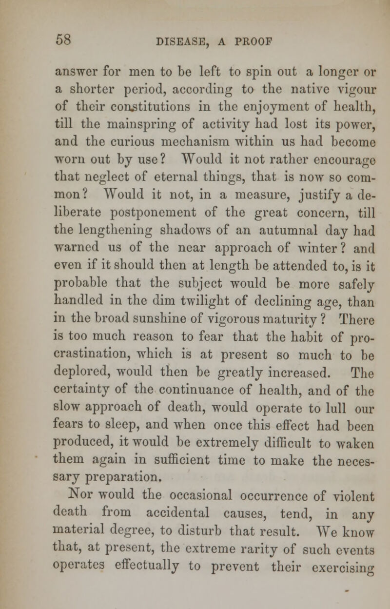 answer for men to be left to spin out a longer or a shorter period, according to the native vigour of their constitutions in the enjoyment of health, till the mainspring of activity had lost its power, and the curious mechanism within us had become worn out by use ? Would it not rather encourage that neglect of eternal things, that is now so com- mon? Would it not, in a measure, justify a de- liberate postponement of the great concern, till the lengthening shadows of an autumnal day had warned us of the near approach of winter ? and even if it should then at length be attended to, is it probable that the subject would be more safely handled in the dim twilight of declining age, than in the broad sunshine of vigorous maturity ? There is too much reason to fear that the habit of pro- crastination, which is at present so much to be deplored, would then be greatly increased. The certainty of the continuance of health, and of the slow approach of death, would operate to lull our fears to sleep, and when once this effect had been produced, it would be extremely difficult to waken them again in sufficient time to make the neces- sary preparation. Nor would the occasional occurrence of violent death from accidental causes, tend, in any material degree, to disturb that result. We know that, at present, the extreme rarity of such events operates effectually to prevent their exercising