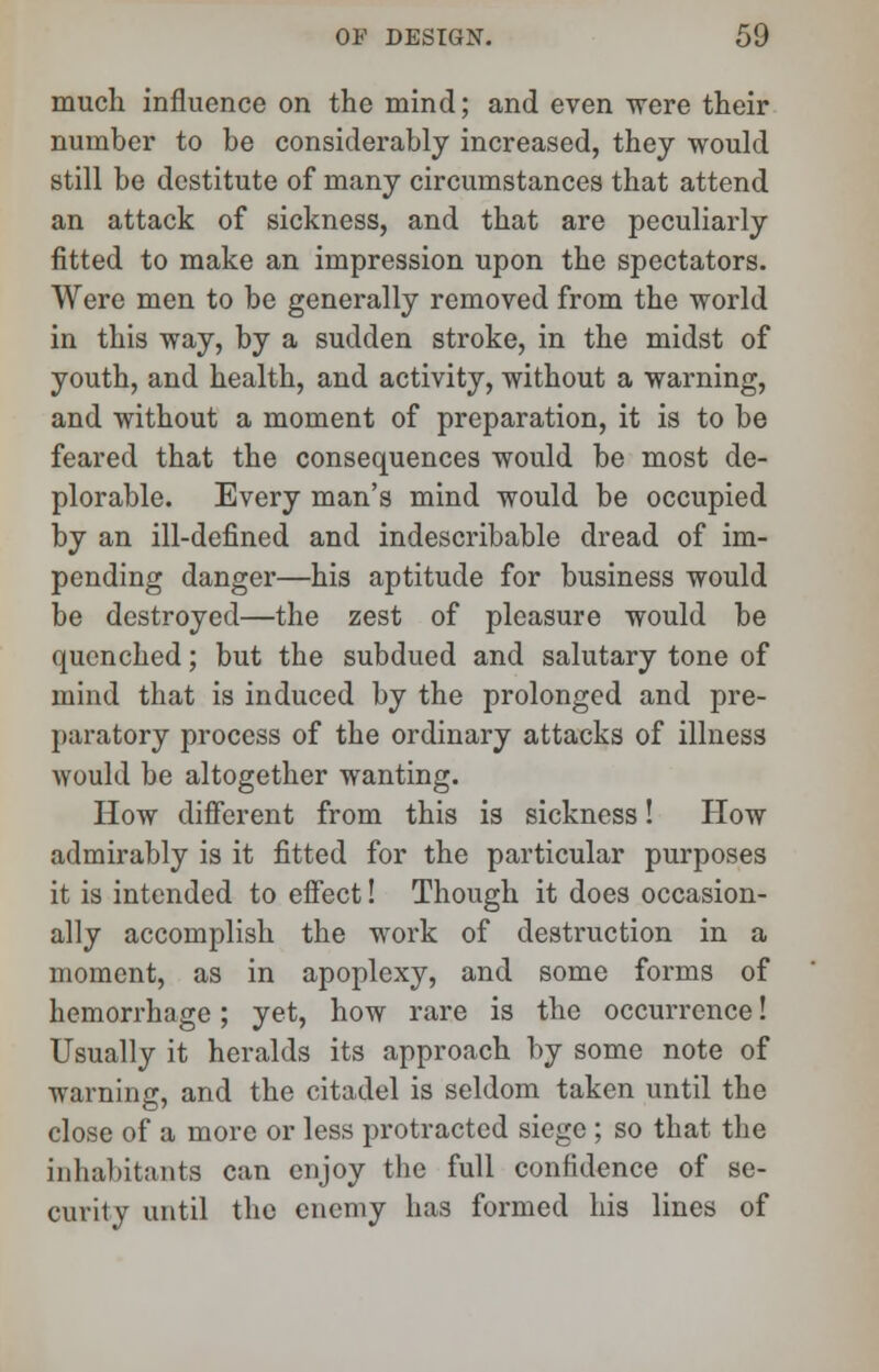 much influence on the mind; and even were their number to be considerably increased, they would still be destitute of many circumstances that attend an attack of sickness, and that are peculiarly fitted to make an impression upon the spectators. Were men to be generally removed from the world in this way, by a sudden stroke, in the midst of youth, and health, and activity, without a warning, and without a moment of preparation, it is to be feared that the consequences would be most de- plorable. Every man's mind would be occupied by an ill-defined and indescribable dread of im- pending danger—his aptitude for business would be destroyed—the zest of pleasure would be quenched; but the subdued and salutary tone of mind that is induced by the prolonged and pre- paratory process of the ordinary attacks of illness would be altogether wanting. How different from this is sickness! How admirably is it fitted for the particular purposes it is intended to effect! Though it does occasion- ally accomplish the work of destruction in a moment, as in apoplexy, and some forms of hemorrhage; yet, how rare is the occurrence! Usually it heralds its approach by some note of warning, and the citadel is seldom taken until the close of a more or less protracted siege ; so that the inhabitants c:m enjoy the full confidence of se- curity until the enemy has formed his lines of