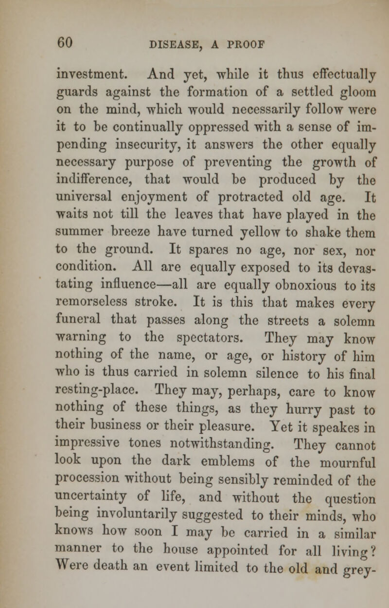 investment. And yet, while it thus effectually guards against the formation of a settled gloom on the mind, which would necessarily follow were it to be continually oppressed with a sense of im- pending insecurity, it answers the other equally necessary purpose of preventing the growth of indifference, that would be produced by the universal enjoyment of protracted old age. It waits not till the leaves that have played in the summer breeze have turned yellow to shake them to the ground. It spares no age, nor sex, nor condition. All are equally exposed to its devas- tating influence—all are equally obnoxious to its remorseless stroke. It is this that makes every funeral that passes along the streets a solemn warning to the spectators. They may know nothing of the name, or age, or history of him who is thus carried in solemn silence to his final resting-place. They may, perhaps, care to know nothing of these things, as they hurry past to their business or their pleasure. Yet it speakes in impressive tones notwithstanding. They cannot look upon the dark emblems of the mournful procession without being sensibly reminded of the uncertainty of life, and without the question being involuntarily suggested to their minds, who knows how soon I may be carried in a similar manner to the house appointed for all living? Were death an event limited to the old and grey-