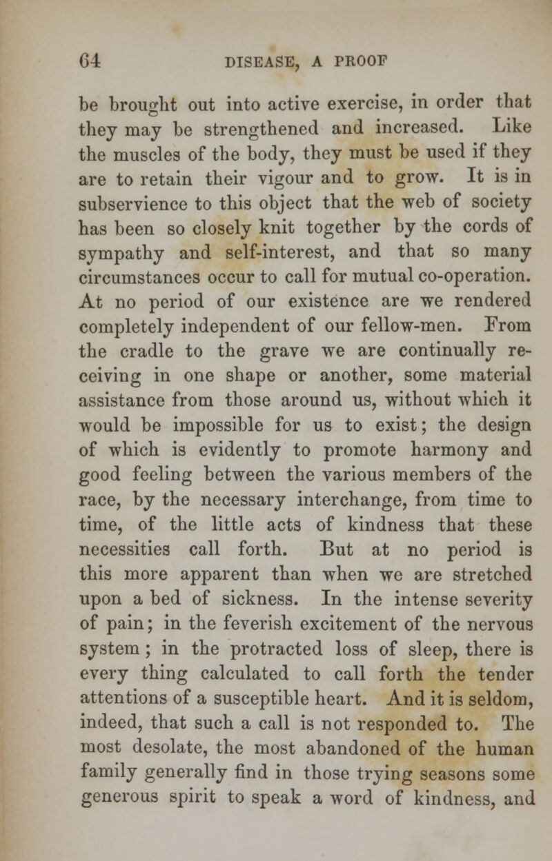 be brought out into active exercise, in order that they may be strengthened and increased. Like the muscles of the body, they must be used if they are to retain their vigour and to grow. It is in subservience to this object that the web of society has been so closely knit together by the cords of sympathy and self-interest, and that so many circumstances occur to call for mutual co-operation. At no period of our existence are we rendered completely independent of our fellow-men. From the cradle to the grave we are continually re- ceiving in one shape or another, some material assistance from those around us, without which it would be impossible for us to exist; the design of which is evidently to promote harmony and good feeling between the various members of the race, by the necessary interchange, from time to time, of the little acts of kindness that these necessities call forth. But at no period is this more apparent than when we are stretched upon a bed of sickness. In the intense severity of pain; in the feverish excitement of the nervous system; in the protracted loss of sleep, there is every thing calculated to call forth the tender attentions of a susceptible heart. And it is seldom, indeed, that such a call is not responded to. The most desolate, the most abandoned of the human family generally find in those trying seasons some generous spirit to speak a word of kindness, and