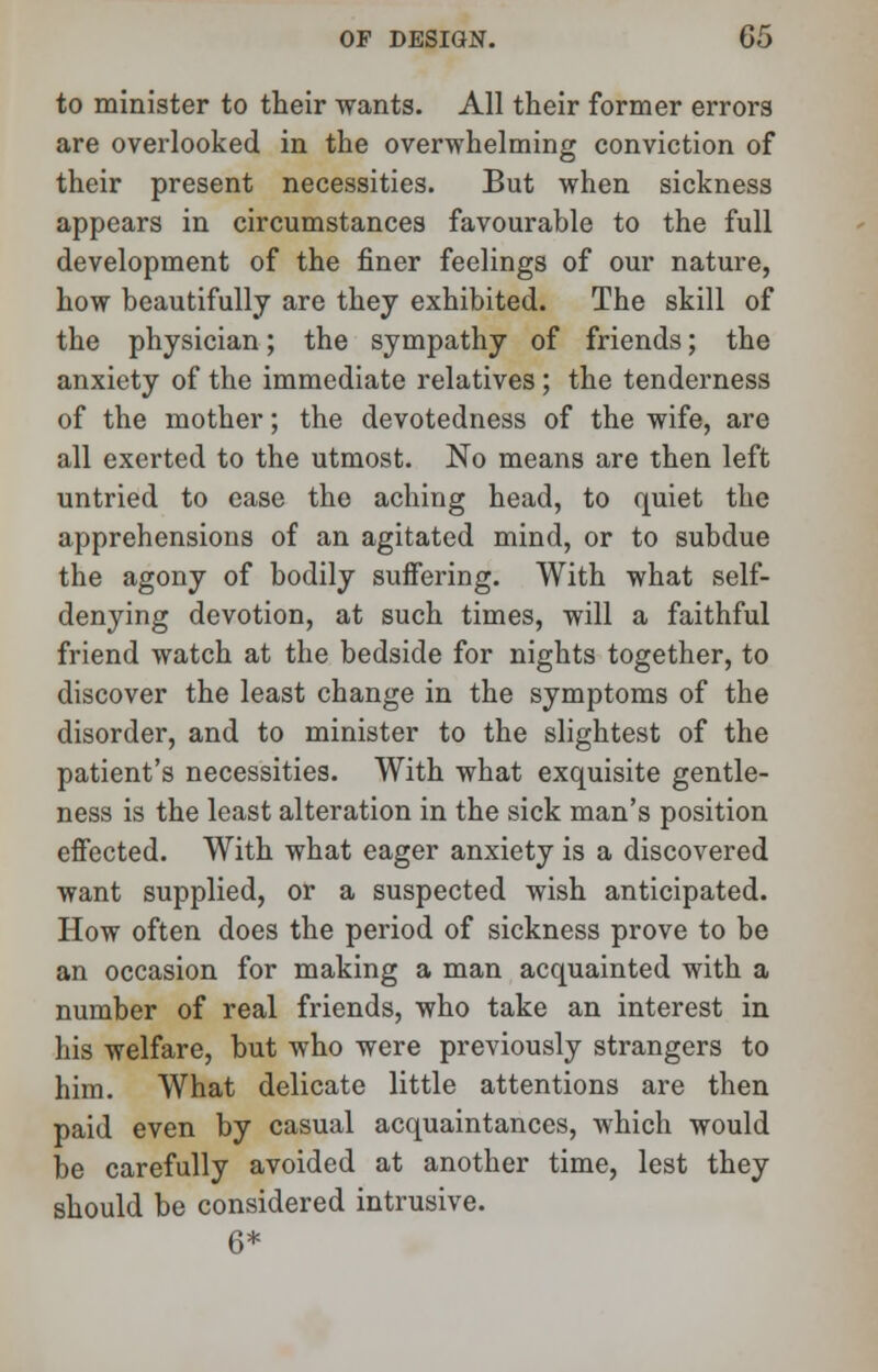 to minister to their wants. All their former errors are overlooked in the overwhelming conviction of their present necessities. But when sickness appears in circumstances favourable to the full development of the finer feelings of our nature, how beautifully are they exhibited. The skill of the physician; the sympathy of friends; the anxiety of the immediate relatives; the tenderness of the mother; the devotedness of the wife, are all exerted to the utmost. No means are then left untried to ease the aching head, to quiet the apprehensions of an agitated mind, or to subdue the agony of bodily suffering. With what self- denying devotion, at such times, will a faithful friend watch at the bedside for nights together, to discover the least change in the symptoms of the disorder, and to minister to the slightest of the patient's necessities. With what exquisite gentle- ness is the least alteration in the sick man's position effected. With what eager anxiety is a discovered want supplied, or a suspected wish anticipated. How often does the period of sickness prove to be an occasion for making a man acquainted with a number of real friends, who take an interest in his welfare, but who were previously strangers to him. What delicate little attentions are then paid even by casual acquaintances, which would be carefully avoided at another time, lest they should be considered intrusive. 6*