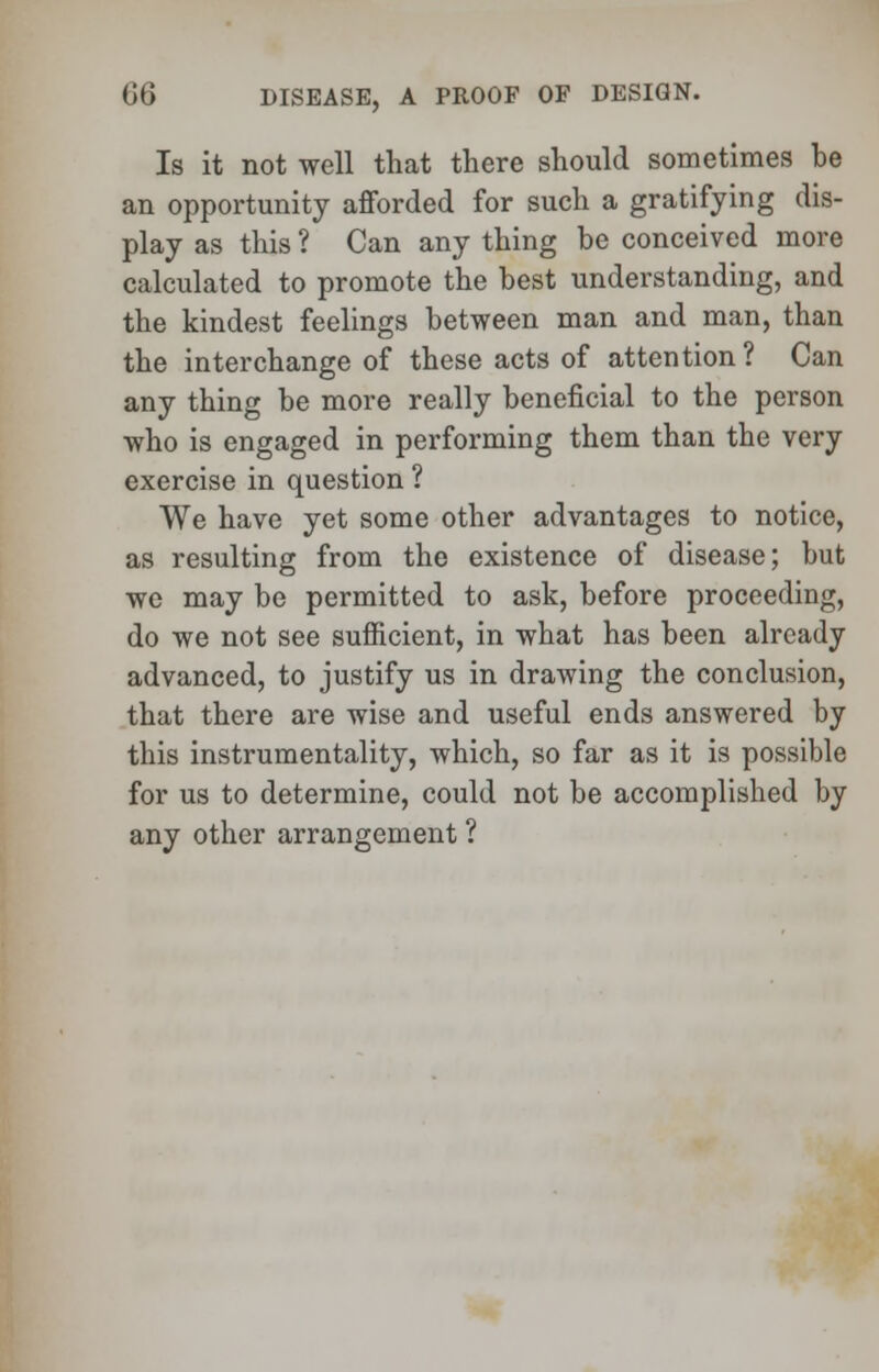 Is it not well that there should sometimes be an opportunity afforded for such a gratifying dis- play as this ? Can any thing be conceived more calculated to promote the best understanding, and the kindest feelings between man and man, than the interchange of these acts of attention? Can any thing be more really beneficial to the person who is engaged in performing them than the very exercise in question ? We have yet some other advantages to notice, as resulting from the existence of disease; but we may be permitted to ask, before proceeding, do we not see sufficient, in what has been already advanced, to justify us in drawing the conclusion, that there are wise and useful ends answered by this instrumentality, which, so far as it is possible for us to determine, could not be accomplished by any other arrangement ?
