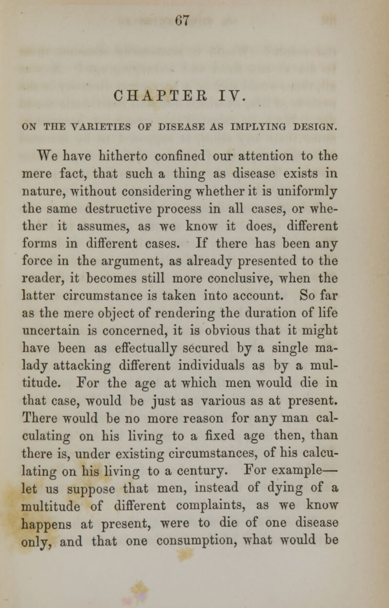 CHAPTER IV. ON THE VARIETIES OP DISEASE AS IMPLYING DESIGN. We have hitherto confined our attention to the mere fact, that such a thing as disease exists in nature, without considering whether it is uniformly the same destructive process in all cases, or whe- ther it assumes, as we know it does, different forms in different cases. If there has been any force in the argument, as already presented to the reader, it becomes still more conclusive, when the latter circumstance is taken into account. So far as the mere object of rendering the duration of life uncertain is concerned, it is obvious that it might have been as effectually secured by a single ma- lady attacking different individuals as by a mul- titude. For the age at which men would die in that case, would be just as various as at present. There would be no more reason for any man cal- culating on his living to a fixed age then, than there is, under existing circumstances, of his calcu- lating on his living to a century. For example— let us suppose that men, instead of dying of a multitude of different complaints, as we know happens at present, were to die of one disease only, and that one consumption, what would be